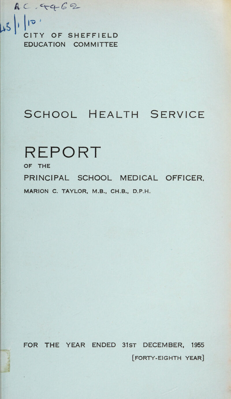 ^ C , c\-cju~ ^ *2 CITY OF SHEFFIELD EDUCATION COM MITTEE School Health Service REPORT OF THE PRINCIPAL SCHOOL MEDICAL OFFICER, MARION C. TAYLOR, M.B., CH.B., D.P.H. FOR THE YEAR ENDED 31ST DECEMBER, 1955 [FORTY-EIGHTH YEAR]