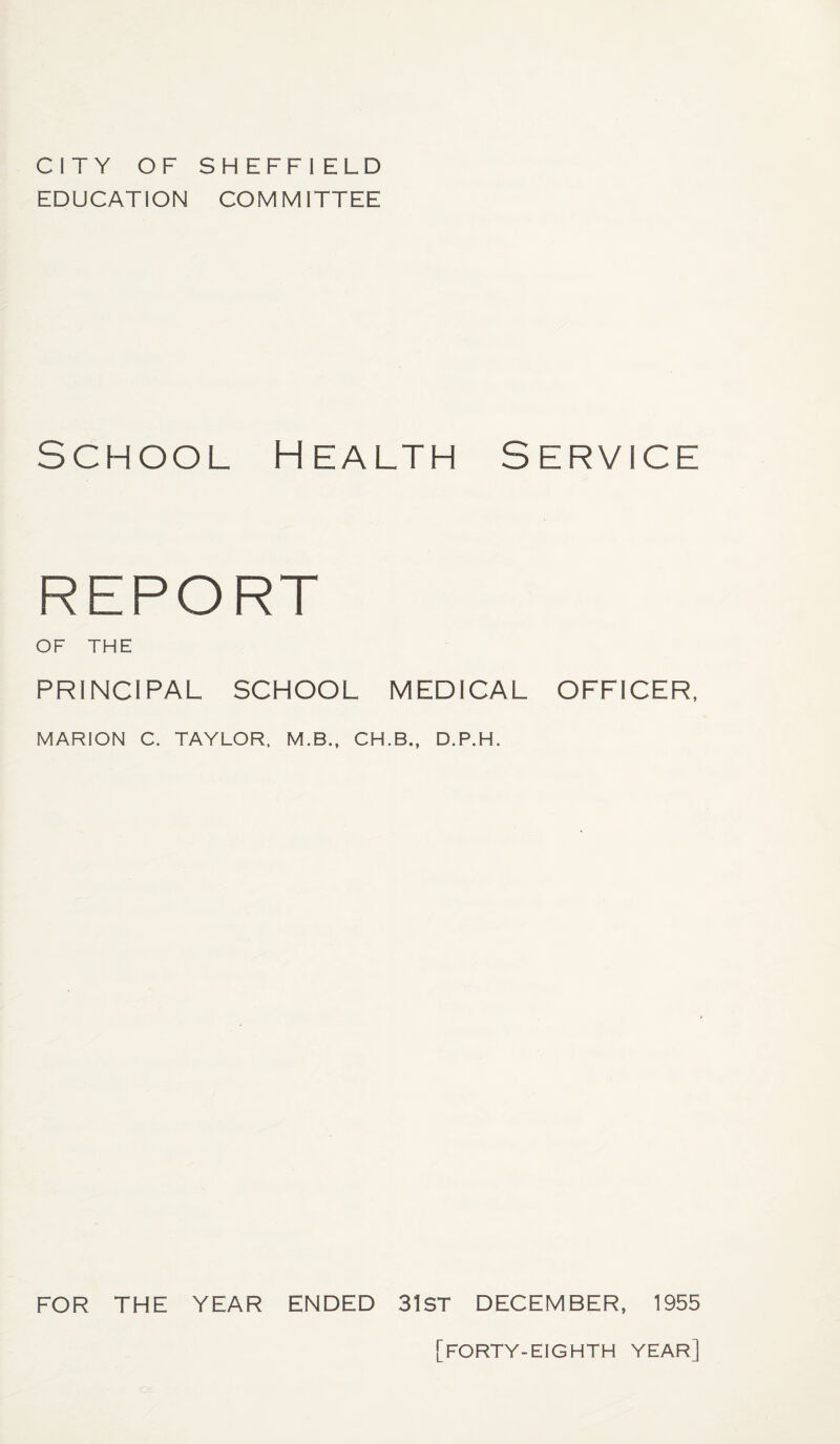 CITY OF SHEFFI ELD EDUCATION COMMITTEE School Health Service REPORT OF THE PRINCIPAL SCHOOL MEDICAL OFFICER, MARION C. TAYLOR. M.B., CH.B., D.P.H. FOR THE YEAR ENDED 31ST DECEMBER, 1955 [forty-eighth year]