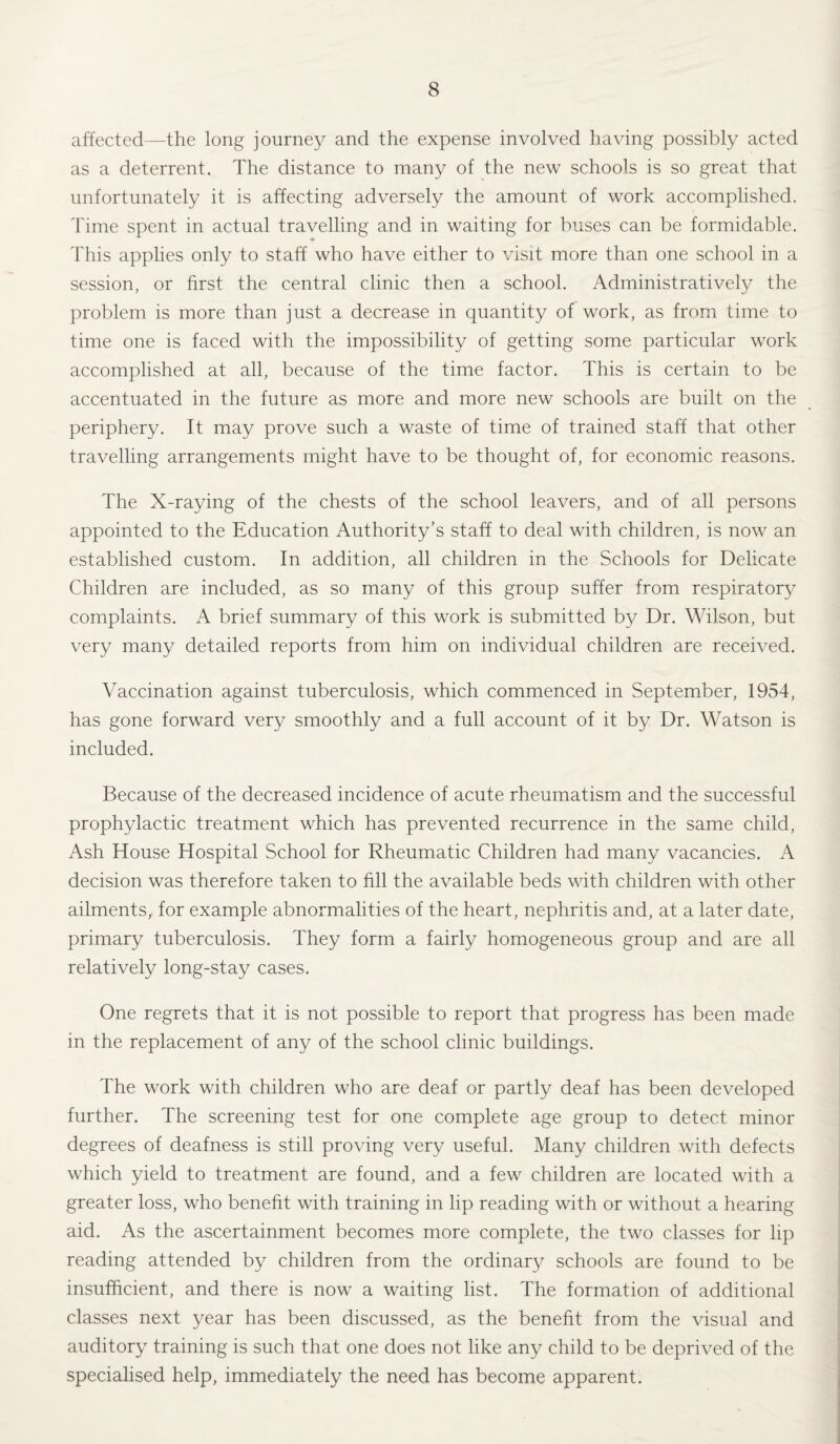 affected—the long journey and the expense involved having possibly acted as a deterrent. The distance to many of the new schools is so great that unfortunately it is affecting adversely the amount of work accomplished. Time spent in actual travelling and in waiting for buses can be formidable. This applies only to staff who have either to visit more than one school in a session, or first the central clinic then a school. Administratively the problem is more than just a decrease in quantity of work, as from time to time one is faced with the impossibility of getting some particular work accomplished at all, because of the time factor. This is certain to be accentuated in the future as more and more new schools are built on the periphery. It may prove such a waste of time of trained staff that other travelling arrangements might have to be thought of, for economic reasons. The X-raying of the chests of the school leavers, and of all persons appointed to the Education Authority’s staff to deal with children, is now an established custom. In addition, all children in the Schools for Delicate Children are included, as so many of this group suffer from respiratory complaints. A brief summary of this work is submitted by Dr. Wilson, but very many detailed reports from him on individual children are received. Vaccination against tuberculosis, which commenced in September, 1954, has gone forward very smoothly and a full account of it by Dr. Watson is included. Because of the decreased incidence of acute rheumatism and the successful prophylactic treatment which has prevented recurrence in the same child, Ash House Hospital School for Rheumatic Children had many vacancies. A decision was therefore taken to fill the available beds with children with other ailments,, for example abnormalities of the heart, nephritis and, at a later date, primary tuberculosis. They form a fairly homogeneous group and are all relatively long-stay cases. One regrets that it is not possible to report that progress has been made in the replacement of any of the school clinic buildings. The work with children who are deaf or partly deaf has been developed further. The screening test for one complete age group to detect minor degrees of deafness is still proving very useful. Many children with defects which yield to treatment are found, and a few children are located with a greater loss, who benefit with training in lip reading with or without a hearing aid. As the ascertainment becomes more complete, the two classes for lip reading attended by children from the ordinary schools are found to be insufficient, and there is now a waiting list. The formation of additional classes next year has been discussed, as the benefit from the visual and auditory training is such that one does not like any child to be deprived of the specialised help, immediately the need has become apparent.