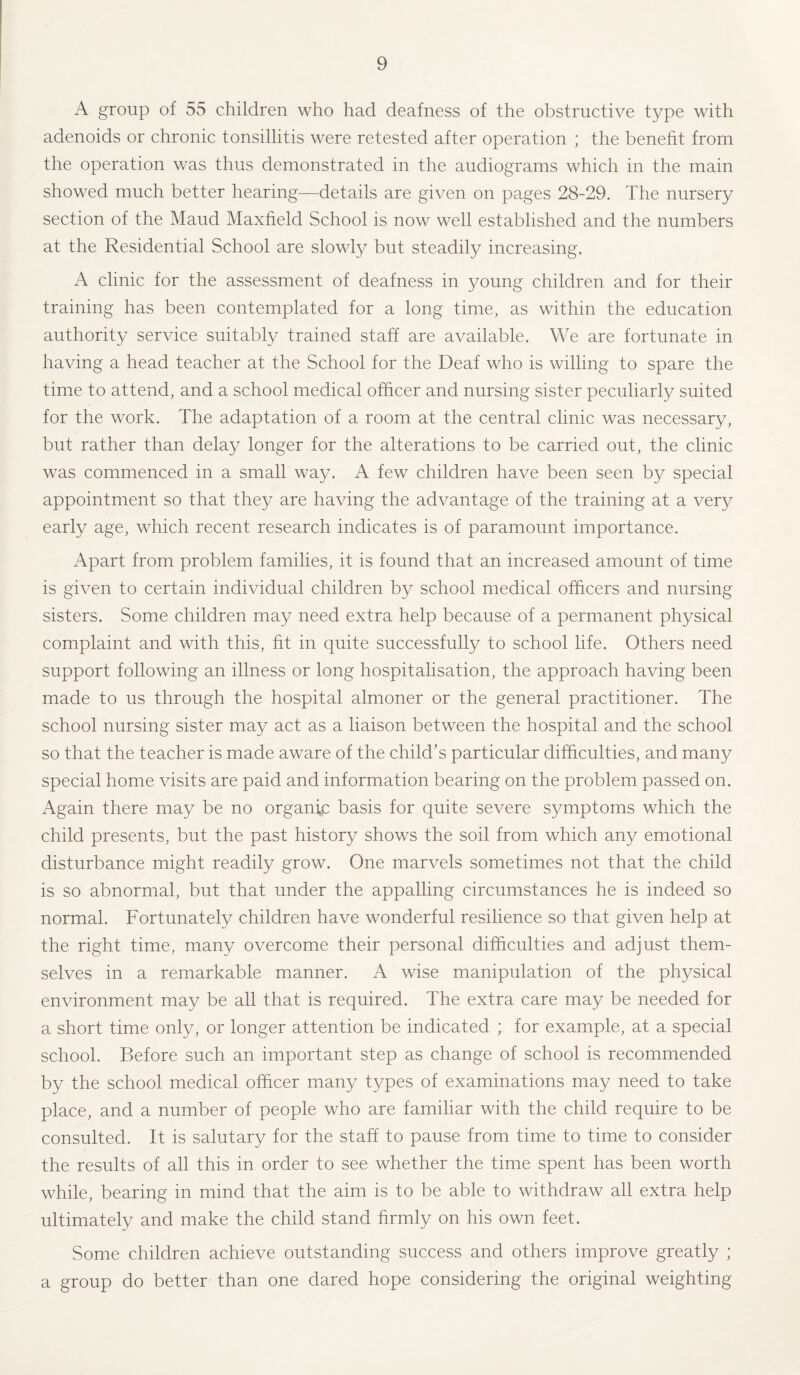 A group of 55 children who had deafness of the obstructive type with adenoids or chronic tonsillitis were retested after operation ; the benefit from the operation was thus demonstrated in the audiograms which in the main showed much better hearing—details are given on pages 28-29. The nursery section of the Maud Maxfield School is now well established and the numbers at the Residential School are slowly but steadily increasing. A clinic for the assessment of deafness in young children and for their training has been contemplated for a long time, as within the education authority service suitably trained staff are available. We are fortunate in having a head teacher at the School for the Deaf who is willing to spare the time to attend, and a school medical officer and nursing sister peculiarly suited for the work. The adaptation of a room at the central clinic was necessary, but rather than delay longer for the alterations to be carried out, the clinic was commenced in a small way. A few children have been seen by special appointment so that they are having the advantage of the training at a very early age, which recent research indicates is of paramount importance. Apart from problem families, it is found that an increased amount of time is given to certain individual children by school medical officers and nursing sisters. Some children may need extra help because of a permanent physical complaint and with this, fit in quite successfully to school life. Others need support following an illness or long hospitalisation, the approach having been made to us through the hospital almoner or the general practitioner. The school nursing sister may act as a liaison between the hospital and the school so that the teacher is made aware of the child’s particular difficulties, and many special home visits are paid and information bearing on the problem passed on. Again there may be no organic basis for quite severe symptoms which the child presents, but the past history shows the soil from which any emotional disturbance might readily grow. One marvels sometimes not that the child is so abnormal, but that under the appalling circumstances he is indeed so normal. Fortunately children have wonderful resilience so that given help at the right time, many overcome their personal difficulties and adjust them¬ selves in a remarkable manner. A wise manipulation of the physical environment may be all that is required. The extra care may be needed for a short time only, or longer attention be indicated ; for example, at a special school. Before such an important step as change of school is recommended by the school medical officer many types of examinations may need to take place, and a number of people who are familiar with the child require to be consulted. It is salutary for the staff to pause from time to time to consider the results of all this in order to see whether the time spent has been worth while, bearing in mind that the aim is to be able to withdraw all extra help ultimately and make the child stand firmly on his own feet. Some children achieve outstanding success and others improve greatly ; a group do better than one dared hope considering the original weighting