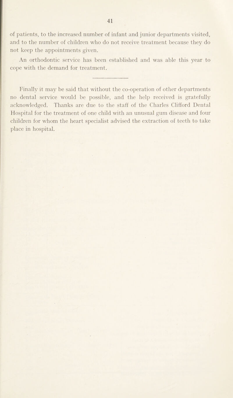 of patients, to the increased number of infant and junior departments visited, and to the number of children who do not receive treatment because they do not keep the appointments given. An orthodontic service has been established and was able this year to cope with the demand for treatment. Finally it may be said that without the co-operation of other departments no dental service would be possible, and the help received is gratefully acknowledged. Thanks are due to the staff of the Charles Clifford Dental Hospital for the treatment of one child with an unusual gum disease and four children for whom the heart specialist advised the extraction of teeth to take place in hospital.