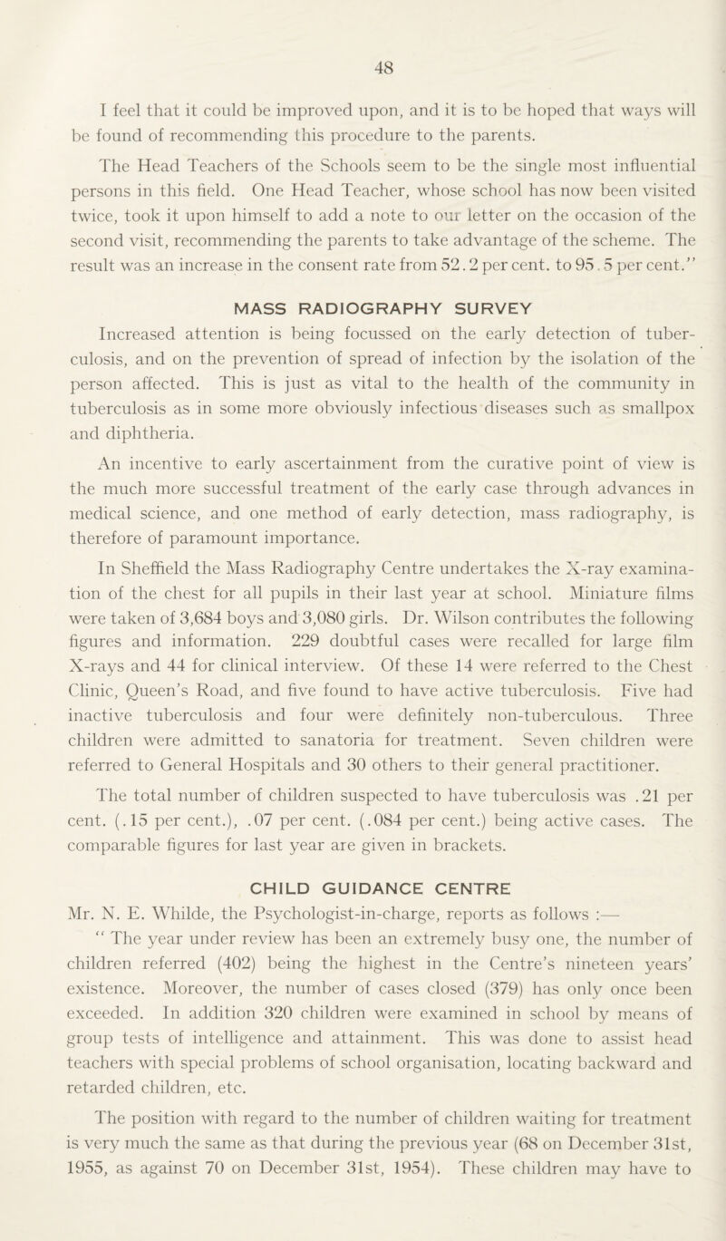 I feel that it could be improved upon, and it is to be hoped that ways will be found of recommending this procedure to the parents. The Head Teachers of the Schools seem to be the single most influential persons in this field. One Head Teacher, whose school has now been visited twice, took it upon himself to add a note to our letter on the occasion of the second visit, recommending the parents to take advantage of the scheme. The result was an increase in the consent rate from 52.2 per cent, to 95.5 per cent/’ MASS RADIOGRAPHY SURVEY Increased attention is being focussed on the early detection of tuber¬ culosis, and on the prevention of spread of infection by the isolation of the person affected. This is just as vital to the health of the community in tuberculosis as in some more obviously infectious diseases such as smallpox and diphtheria. An incentive to early ascertainment from the curative point of view is the much more successful treatment of the early case through advances in medical science, and one method of early detection, mass radiography, is therefore of paramount importance. In Sheffield the Mass Radiography Centre undertakes the X-ray examina¬ tion of the chest for all pupils in their last year at school. Miniature films were taken of 3,684 boys and 3,080 girls. Dr. Wilson contributes the following figures and information. 229 doubtful cases were recalled for large film X-rays and 44 for clinical interview. Of these 14 were referred to the Chest Clinic, Queen’s Road, and five found to have active tuberculosis. Five had inactive tuberculosis and four were definitely non-tuberculous. Three children were admitted to sanatoria for treatment. Seven children were referred to General Hospitals and 30 others to their general practitioner. The total number of children suspected to have tuberculosis was .21 per cent. (.15 per cent.), .07 per cent. (.084 per cent.) being active cases. The comparable figures for last year are given in brackets. CHILD GUIDANCE CENTRE Mr. N. E. Whilde, the Psychologist-in-charge, reports as follows :—  The year under review has been an extremely busy one, the number of children referred (402) being the highest in the Centre’s nineteen years’ existence. Moreover, the number of cases closed (379) has only once been exceeded. In addition 320 children were examined in school by means of group tests of intelligence and attainment. This was done to assist head teachers with special problems of school organisation, locating backward and retarded children, etc. The position with regard to the number of children waiting for treatment is very much the same as that during the previous year (68 on December 31st, 1955, as against 70 on December 31st, 1954). These children may have to