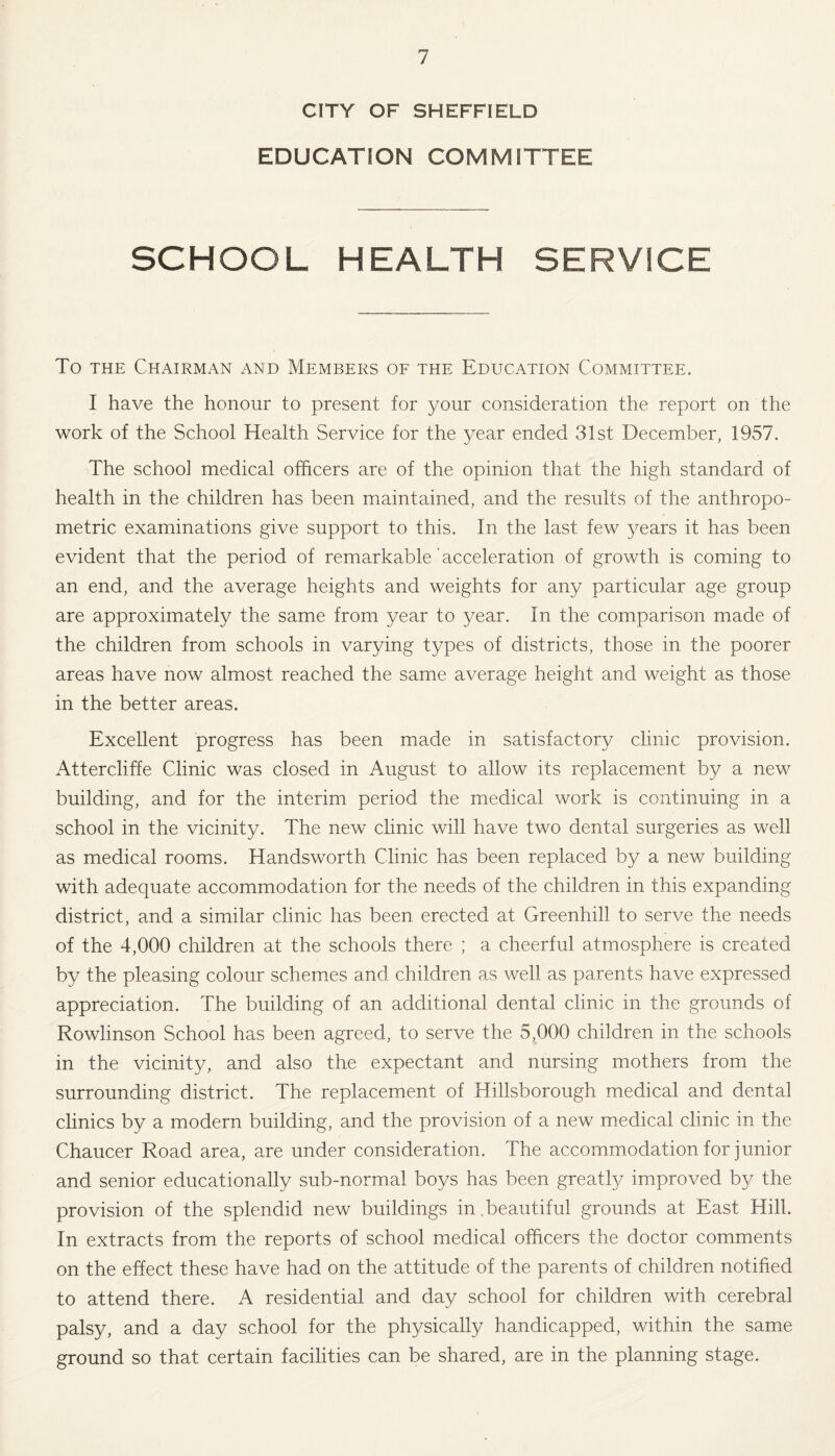 CITY OF SHEFFIELD EDUCATION COMMITTEE SCHOOL HEALTH SERVICE To the Chairman and Members of the Education Committee. I have the honour to present for your consideration the report on the work of the School Health Service for the year ended 31st December, 1957. The school medical officers are of the opinion that the high standard of health in the children has been maintained, and the results of the anthropo¬ metric examinations give support to this. In the last few years it has been evident that the period of remarkable acceleration of growth is coming to an end, and the average heights and weights for any particular age group are approximately the same from year to year. In the comparison made of the children from schools in varying types of districts, those in the poorer areas have now almost reached the same average height and weight as those in the better areas. Excellent progress has been made in satisfactory clinic provision. Attercliffe Clinic was closed in August to allow its replacement by a new building, and for the interim period the medical work is continuing in a school in the vicinity. The new clinic will have two dental surgeries as well as medical rooms. Handsworth Clinic has been replaced by a new building with adequate accommodation for the needs of the children in this expanding district, and a similar clinic has been erected at Greenhill to serve the needs of the 4,000 children at the schools there ; a cheerful atmosphere is created by the pleasing colour schemes and children as well as parents have expressed appreciation. The building of an additional dental clinic in the grounds of Rowlinson School has been agreed, to serve the 5,000 children in the schools in the vicinity, and also the expectant and nursing mothers from the surrounding district. The replacement of Hillsborough medical and dental clinics by a modern building, and the provision of a new medical clinic in the Chaucer Road area, are under consideration. The accommodation for junior and senior educationally sub-normal boys has been greatly improved by the provision of the splendid new buildings in.beautiful grounds at East Hill. In extracts from the reports of school medical officers the doctor comments on the effect these have had on the attitude of the parents of children notified to attend there. A residential and day school for children with cerebral palsy, and a day school for the physically handicapped, within the same ground so that certain facilities can be shared, are in the planning stage.