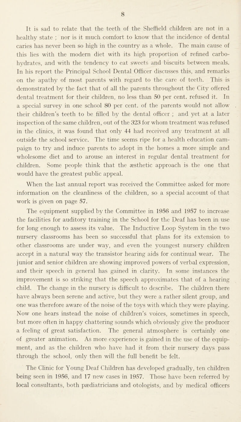 It is sad to relate that the teeth of the Sheffield children are not in a healthy state ; nor is it much comfort to know that the incidence of dental caries has never been so high in the country as a whole. The main cause of this lies with the modern diet with its high proportion of refined carbo¬ hydrates, and with the tendency to eat sweets and biscuits between meals. In his report the Principal School Dental Officer discusses this, and remarks on the apathy of most parents with regard to the care of teeth. This is demonstrated by the fact that of all the parents throughout the City offered dental treatment for their children, no less than 50 per cent, refused it. In a special survey in one school 80 per cent, of the parents would not allow their children’s teeth to be filled by the dental officer ; and yet at a later inspection of the same children, out of the 323 for whom treatment was refused in the clinics, it was found that only 44 had received any treatment at all outside the school service. The time seems ripe for a health education cam¬ paign to try and induce parents to adopt in the homes a more simple and wholesome diet and to arouse an interest in regular dental treatment for children. Some people think that the aesthetic approach is the one that would have the greatest public appeal. When the last annual report was received the Committee asked for more information on the cleanliness of the children, so a special account of that work is given on page 57. The equipment supplied by the Committee in 1956 and 1957 to increase the facilities for auditory training in the School for the Deaf has been in use for long enough to assess its value. The Inductive Loop System in the two nursery classrooms has been so successful that plans for its extension to other classrooms are under way, and even the youngest nursery children accept in a natural way the transistor hearing aids for continual wear. The junior and senior children are showing improved powers of verbal expression, and their speech in general has gained in clarity. In some instances the improvement is so striking that the speech approximates that of a hearing child. The change in the nursery is difficult to describe. The children there have always been serene and active, but they were a rather silent group, and one was therefore aware of the noise of the toys with which they were playing. Now one hears instead the noise of children’s voices, sometimes in speech, but more often in happy chattering sounds which obviously give the producer a feeling of great satisfaction. The general atmosphere is certainly one of greater animation. As more experience is gained in the use of the equip¬ ment, and as the children who have had it from their nursery days pass through the school, only then will the full benefit be felt. The Clinic for Young Deaf Children has developed gradually, ten children being seen in 1956, and 17 new cases in 1957. Those have been referred by local consultants, both paediatricians and otologists, and by medical officers