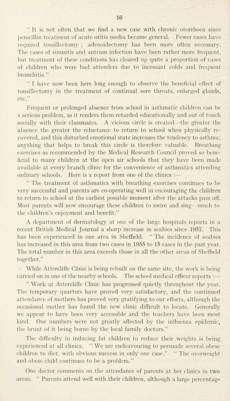 “ It is not often that we find a new case with chronic otorrhoea since penicillin treatment of acute otitis media became general. Fewer cases have required tonsillectomy ; adenoidectomy has been more often necessary. The cases of sinusitis and antrum infection have been rather more frequent, but treatment of these conditions has cleared up quite a proportion of cases of children who were bad attenders due to incessant colds and frequent bronchitis.” “ I have now been here long enough to observe the beneficial effect of tonsillectomy in the treatment of continual sore throats, enlarged glands, etc.” Frequent or prolonged absence from school in asthmatic children can be a serious problem, as it renders them retarded educationally and out of touch socially with their classmates. A vicious circle is created—the greater the absence the greater the reluctance to return to school when physically re¬ covered, and this disturbed emotional state increases the tendency to asthma; anything that helps to break this circle is therefore valuable. Breathing exercises as recommended by the Medical Research Council proved so bene¬ ficial to many children at the open air schools that they have been made available at every branch clinic for the convenience of asthmatics attending ordinary schools. Here is a report from one of the clinics :—  The treatment of asthmatics with breathing exercises continues to be very successful and parents are co-operating well in encouraging the children to return to school at the earliest possible moment after the attacks pass off. Most parents will now encourage these children to swim and sing—-much to the children’s enjoyment and benefit.” A department of dermatology at one of the large hospitals reports in a recent British Medical Journal a sharp increase in scabies since 1957. This has been experienced in one area in Sheffield. “ The incidence of scabies has increased in this area from two cases in 1955 to 15 cases in the past year. The total number in this area exceeds those in all the other areas of Sheffield together.” • While Attercliffe Clinic is being rebuilt on the same site, the work is being carried on in one of the nearby schools. The school medical officer reports <c Work at Attercliffe Clinic has progressed quietly throughout the year. The temporary quarters have proved very satisfactory, and the continued attendance of mothers has proved very gratifying to our efforts, although the occasional mother has found the new clinic difficult to locate. Generally we appear to have been very accessible and the teachers have been most kind. Our numbers were not greatly affected by the influenza epidemic, the brunt of it being borne by the local family doctors.” The difficulty in inducing fat children to reduce their weights is being experienced at all clinics. ” We are endeavouring to persuade several obese children to diet, with obvious success in only one case.” “ The overweight and obese child continues to be a problem.” One doctor comments on the attendance of parents at her clinics in two areas. “ Parents attend well with their children, although a large percentage