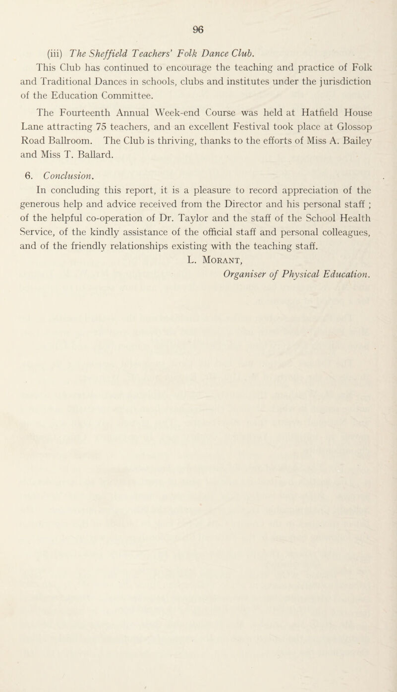 (iii) The Sheffield Teachers' Folk Dance Club. This Club has continued to encourage the teaching and practice of Folk and Traditional Dances in schools, clubs and institutes under the jurisdiction of the Education Committee. The Fourteenth Annual Week-end Course was held at Hatfield House Lane attracting 75 teachers, and an excellent Festival took place at Glossop Road Ballroom. The Club is thriving, thanks to the efforts of Miss A. Bailey and Miss T. Ballard. 6. Conclusion. In concluding this report, it is a pleasure to record appreciation of the generous help and advice received from the Director and his personal staff ; of the helpful co-operation of Dr. Taylor and the staff of the School Health Service, of the kindly assistance of the official staff and personal colleagues, and of the friendly relationships existing with the teaching staff. L. Morant, Organiser of Physical Education.