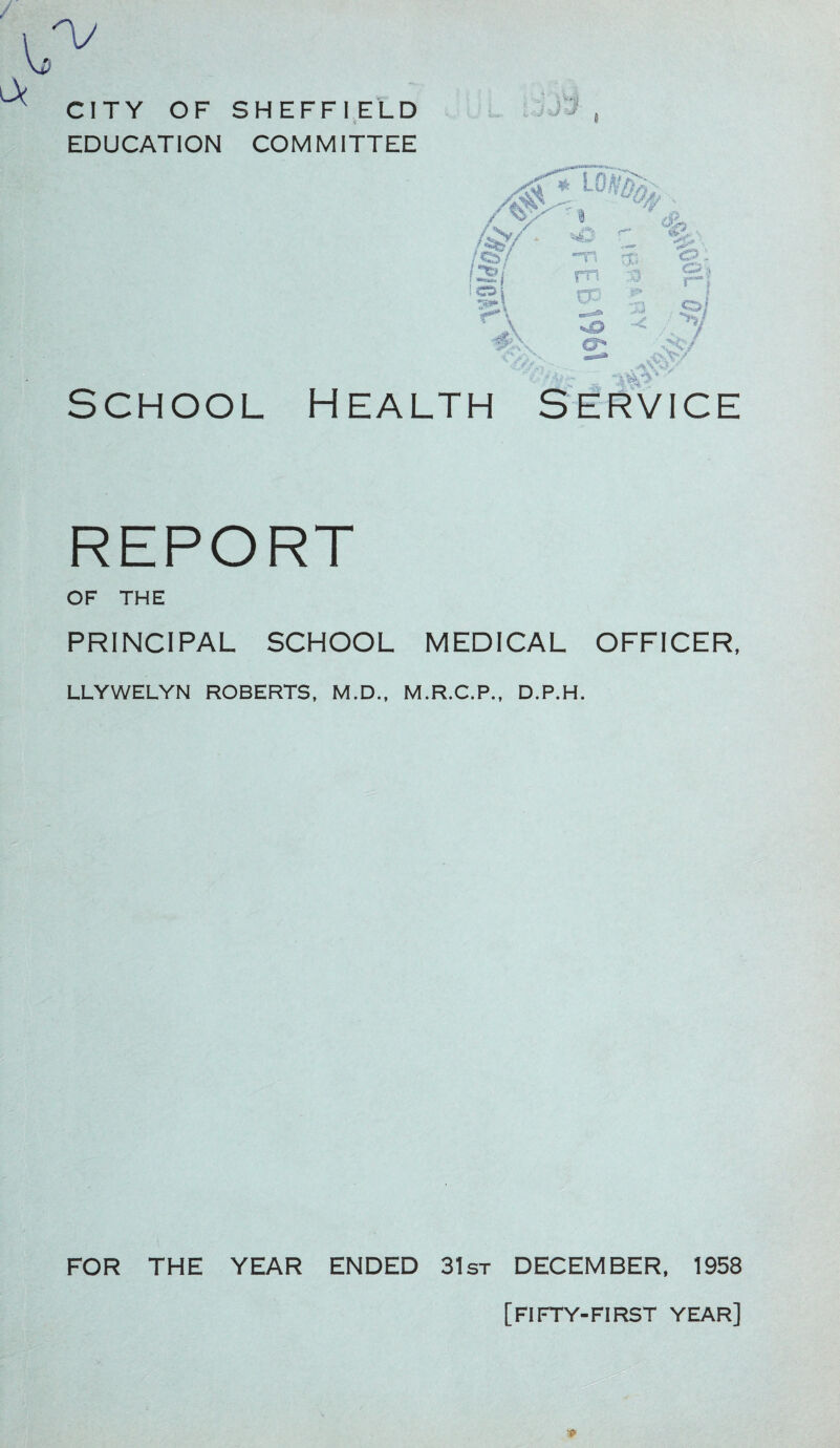 CITY OF SHEFFIELD EDUCATION COMMITTEE School Health Service REPORT OF THE PRINCIPAL SCHOOL MEDICAL OFFICER, LLYWELYN ROBERTS, M.D., M.R.C.P., D.P.H. FOR THE YEAR ENDED 31st DECEMBER, 1958 [fifty-first year]