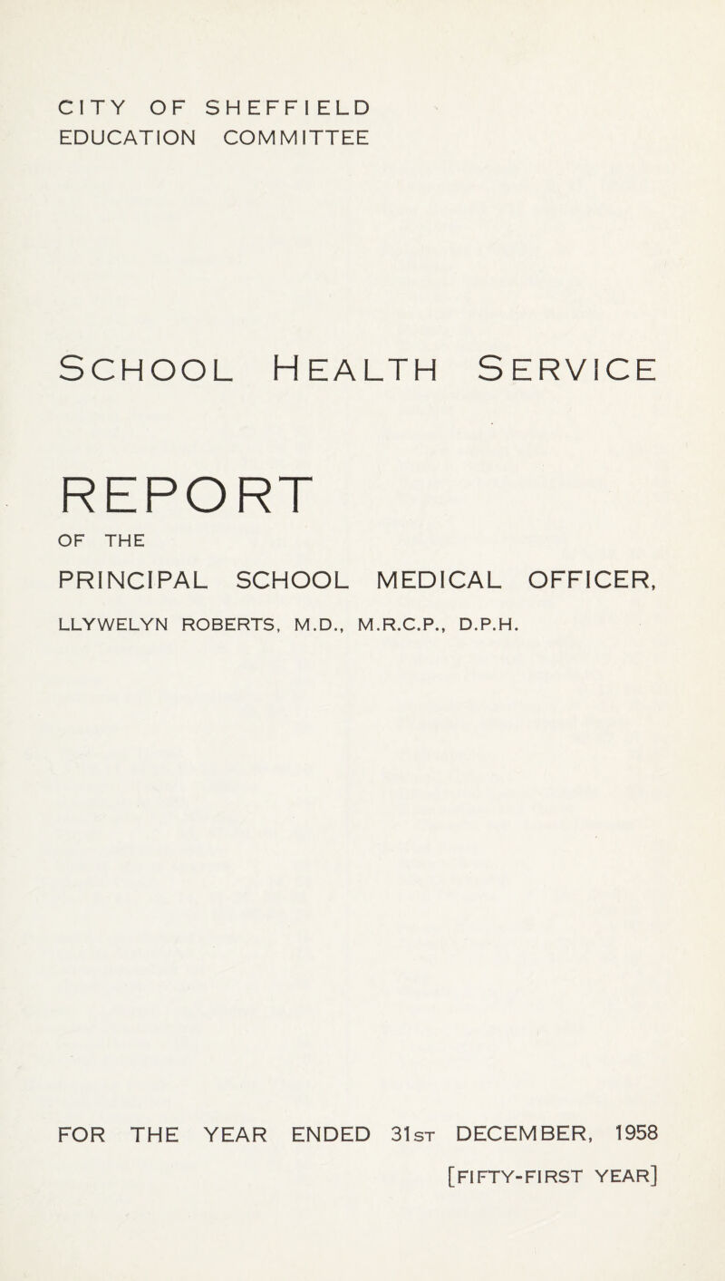 CITY OF SHEFFI ELD EDUCATION COMMITTEE School Health Service REPORT OF THE PRINCIPAL SCHOOL MEDICAL OFFICER, LLYWELYN ROBERTS, M.D., M.R.C.P., D.P.H. FOR THE YEAR ENDED 31st DECEMBER, 1958 [FIFTY-FIRST YEAR]