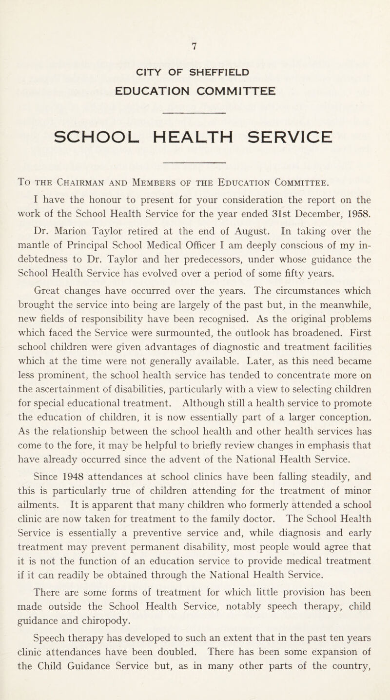 CITY OF SHEFFIELD EDUCATION COMMITTEE SCHOOL HEALTH SERVICE To the Chairman and Members of the Education Committee. I have the honour to present for your consideration the report on the work of the School Health Service for the year ended 31st December, 1958. Dr. Marion Taylor retired at the end of August. In taking over the mantle of Principal School Medical Officer I am deeply conscious of my in¬ debtedness to Dr. Taylor and her predecessors, under whose guidance the School Health Service has evolved over a period of some fifty years. Great changes have occurred over the years. The circumstances which brought the service into being are largely of the past but, in the meanwhile, new fields of responsibility have been recognised. As the original problems which faced the Service were surmounted, the outlook has broadened. First school children were given advantages of diagnostic and treatment facilities which at the time were not generally available. Later, as this need became less prominent, the school health service has tended to concentrate more on the ascertainment of disabilities, particularly with a view to selecting children for special educational treatment. Although still a health service to promote the education of children, it is now essentially part of a larger conception. As the relationship between the school health and other health services has come to the fore, it may be helpful to briefly review changes in emphasis that have already occurred since the advent of the National Health Service. Since 1948 attendances at school clinics have been falling steadily, and this is particularly true of children attending for the treatment of minor ailments. It is apparent that many children who formerly attended a school clinic are now taken for treatment to the family doctor. The School Health Service is essentially a preventive service and, while diagnosis and early treatment may prevent permanent disability, most people would agree that it is not the function of an education service to provide medical treatment if it can readily be obtained through the National Health Service. There are some forms of treatment for which little provision has been made outside the School Health Service, notably speech therapy, child guidance and chiropody. Speech therapy has developed to such an extent that in the past ten years clinic attendances have been doubled. There has been some expansion of the Child Guidance Service but, as in many other parts of the country,