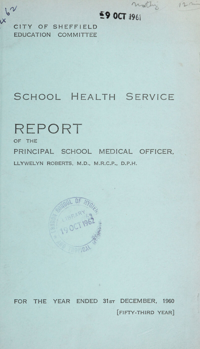 CITY OF SHEFFIELD EDUCATION COMMITTEE 59 oa 1961 School Health Service REPORT OF THE PRINCIPAL SCHOOL MEDICAL OFFICER. LLYWELYN ROBERTS, M.D., M.R.C.P., D.P.H. FOR THE YEAR ENDED 31st DECEMBER, 1960 [fifty-third year]