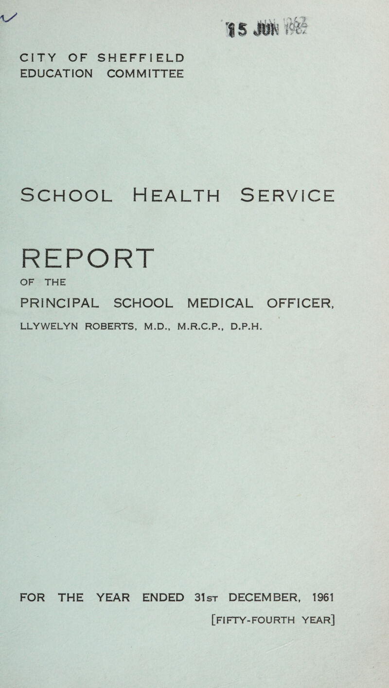 CITY OF SHEFFIELD EDUCATION COMMITTEE School Health Service REPORT OF THE PRINCIPAL SCHOOL MEDICAL OFFICER, LLYWELYN ROBERTS, M.D., M.R.C.P., D.P.H. FOR THE YEAR ENDED 31st DECEMBER, 1961 [FIFTY-FOURTH YEAR]