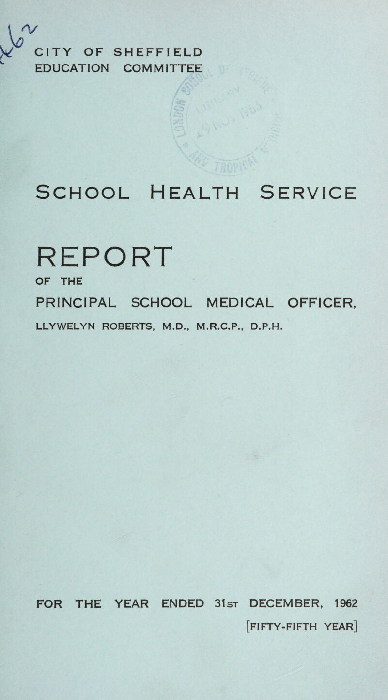 CITY OF EDUCATION SHEFFIELD COMMITTEE School Health Service REPORT OF THE PRINCIPAL SCHOOL MEDICAL OFFICER, LLYWELYN ROBERTS, M.D., M.R.C.P., D.P.H. FOR THE YEAR ENDED 31st DECEMBER, 1962 [fifty-fifth year]