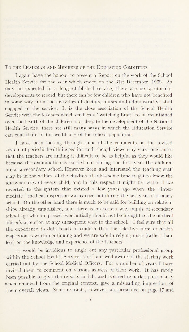 To the Chairman and Members of the Education Committee : I again have the honour to present a Report on the work of the School Health Service for the year which ended on the 31st December, 1982. As may be expected in a long-established service, there are no spectacular developments to record, but there can be few children who have not benefited in some way from the activities of doctors, nurses and administrative staff engaged in the service. It is the close association of the School Health Service with the teachers which enables a ‘ watching brief ’ to be maintained over the health of the children and, despite the development of the National Health Service, there are still many ways in which the Education Service can contribute to the well-being of the school population. I have been looking through some of the comments on the revised system of periodic health inspection and, though views may vary, one senses that the teachers are finding it difficult to be as helpful as they would like because the examination is carried out during the first year the children are at a secondary school. However keen and interested the teaching staff may be in the welfare of the children, it takes some time to get to know the idiosyncracies of every child, and in this respect it might be better if we reverted to the system that existed a few years ago when the ‘ inter¬ mediate ’ medical inspection was carried out during the last year of primary school. On the other hand there is much to be said for building on relation¬ ships already established, and there is no reason why pupils of secondary school age who are passed over initially should not be brought to the medical officer’s attention at any subsequent visit to the school. I feel sure that all the experience to date tends to confirm that the selective form of health inspection is worth continuing and we are safe in relying more (rather than less) on the knowledge and experience of the teachers. It would be invidious to single out any particular professional group within the School Health Service, but I am well aware of the sterling work carried out by the School Medical Officers. For a number of years I have invited them to comment on various aspects of their work. It has rarely been possible to give the reports in full, and isolated remarks, particularly when removed from the original context, give a misleading impression of their overall views. Some extracts, however, are presented on page 17 and