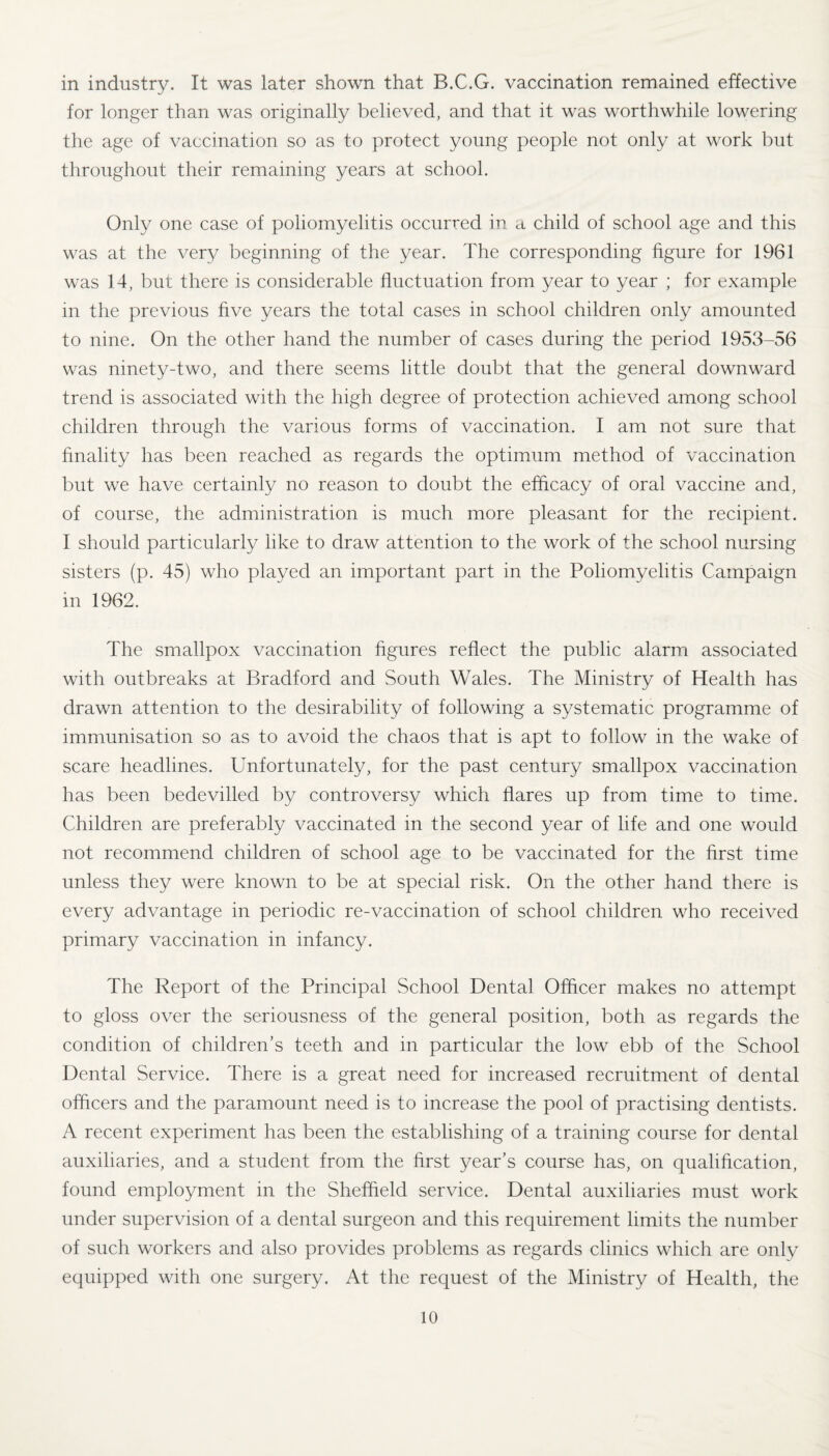 in industry. It was later shown that B.C.G. vaccination remained effective for longer than was originally believed, and that it was worthwhile lowering the age of vaccination so as to protect young people not only at work but throughout their remaining years at school. Only one case of poliomyelitis occurred in a child of school age and this was at the very beginning of the year. The corresponding figure for 1961 was 14, but there is considerable fluctuation from year to year ; for example in the previous five years the total cases in school children only amounted to nine. On the other hand the number of cases during the period 1953-56 was ninety-two, and there seems little doubt that the general downward trend is associated with the high degree of protection achieved among school children through the various forms of vaccination. I am not sure that finality has been reached as regards the optimum method of vaccination but we have certainly no reason to doubt the efficacy of oral vaccine and, of course, the administration is much more pleasant for the recipient. I should particularly like to draw attention to the work of the school nursing sisters (p. 45) who played an important part in the Poliomyelitis Campaign in 1962. The smallpox vaccination figures reflect the public alarm associated with outbreaks at Bradford and South Wales. The Ministry of Health has drawn attention to the desirability of following a systematic programme of immunisation so as to avoid the chaos that is apt to follow in the wake of scare headlines. Unfortunately, for the past century smallpox vaccination has been bedevilled by controversy which flares up from time to time. Children are preferably vaccinated in the second year of life and one would not recommend children of school age to be vaccinated for the first time unless they were known to be at special risk. On the other hand there is every advantage in periodic re-vaccination of school children who received primary vaccination in infancy. The Report of the Principal School Dental Officer makes no attempt to gloss over the seriousness of the general position, both as regards the condition of children’s teeth and in particular the low ebb of the School Dental Service. There is a great need for increased recruitment of dental officers and the paramount need is to increase the pool of practising dentists. A recent experiment has been the establishing of a training course for dental auxiliaries, and a student from the first year’s course has, on qualification, found employment in the Sheffield service. Dental auxiliaries must work under supervision of a dental surgeon and this requirement limits the number of such workers and also provides problems as regards clinics which are only equipped with one surgery. At the request of the Ministry of Health, the