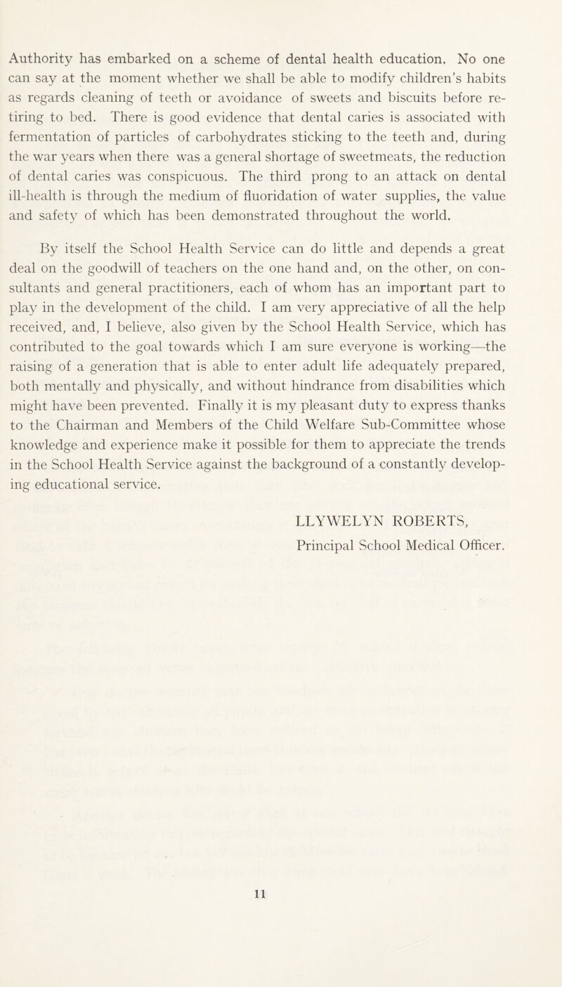 can say at the moment whether we shall be able to modify children’s habits as regards cleaning of teeth or avoidance of sweets and biscuits before re¬ tiring to bed. There is good evidence that dental caries is associated with fermentation of particles of carbohydrates sticking to the teeth and, during the war years when there was a general shortage of sweetmeats, the reduction of dental caries was conspicuous. The third prong to an attack on dental ill-health is through the medium of fluoridation of water supplies, the value and safety of which has been demonstrated throughout the world. By itself the School Health Service can do little and depends a great deal on the goodwill of teachers on the one hand and, on the other, on con¬ sultants and general practitioners, each of whom has an important part to play in the development of the child. I am very appreciative of all the help received, and, I believe, also given by the School Health Service, which has contributed to the goal towards which I am sure everyone is working—the raising of a generation that is able to enter adult life adequately prepared, both mentally and physically, and without hindrance from disabilities which might have been prevented. Finally it is my pleasant duty to express thanks to the Chairman and Members of the Child Welfare Sub-Committee whose knowledge and experience make it possible for them to appreciate the trends in the School Health Service against the background of a constantly develop¬ ing educational service. LLYWETYN ROBERTS, Principal School Medical Officer. 11