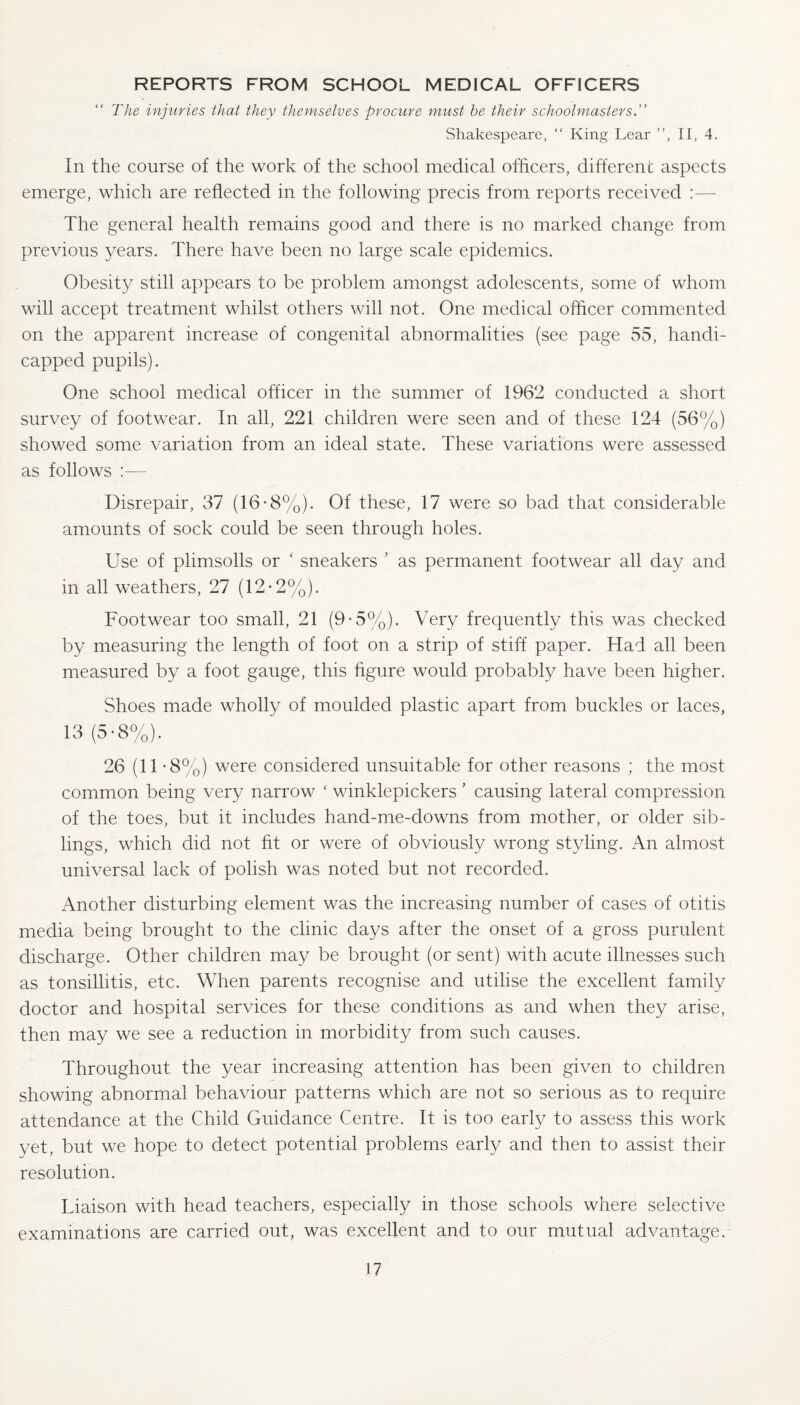 REPORTS FROM SCHOOL MEDICAL OFFICERS The injuries that they themselves procure must be their schoolmasters.” Shakespeare, “ King Lear ”, II, 4. In the course of the work of the school medical officers, different aspects emerge, which are reflected in the following precis from reports received The general health remains good and there is no marked change from previous years. There have been no large scale epidemics. Obesity still appears to be problem amongst adolescents, some of whom will accept treatment whilst others will not. One medical officer commented on the apparent increase of congenital abnormalities (see page 55, handi¬ capped pupils). One school medical officer in the summer of 1962 conducted a short survey of footwear. In all, 221 children were seen and of these 124 (56%) showed some variation from an ideal state. These variations were assessed as follows :— Disrepair, 37 (16-8%). Of these, 17 were so bad that considerable amounts of sock could be seen through holes. Use of plimsolls or ‘ sneakers ’ as permanent footwear all day and in all weathers, 27 (12-2%). Footwear too small, 21 (9-5%). Very frequently this was checked by measuring the length of foot on a strip of stiff paper. Had all been measured by a foot gauge, this figure would probably have been higher. Shoes made wholly of moulded plastic apart from buckles or laces, 13 (5-8%). 26 (11 -8%) were considered unsuitable for other reasons ; the most common being very narrow ‘ winklepickers ’ causing lateral compression of the toes, but it includes hand-me-downs from mother, or older sib¬ lings, which did not fit or were of obviously wrong styling. An almost, universal lack of polish was noted but not recorded. Another disturbing element was the increasing number of cases of otitis media being brought to the clinic days after the onset of a gross purulent discharge. Other children may be brought (or sent) with acute illnesses such as tonsillitis, etc. When parents recognise and utilise the excellent family doctor and hospital services for these conditions as and when they arise, then may we see a reduction in morbidity from such causes. Throughout the year increasing attention has been given to children showing abnormal behaviour patterns which are not so serious as to require attendance at the Child Guidance Centre. It is too early to assess this work yet, but we hope to detect potential problems early and then to assist their resolution. Liaison with head teachers, especially in those schools where selective examinations are carried out, was excellent and to our mutual advantage.