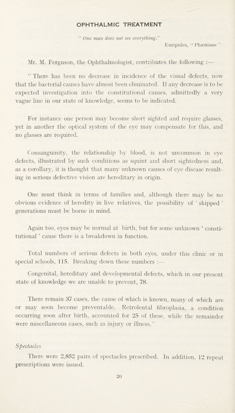 OPHTHALMIC TREATMENT “ One man does not see everything.” Euripides, “ Phaenissae ” Mr. M. Ferguson, the Ophthalmologist, contributes the following :— “ There has been no decrease in incidence of the visual defects, now that the bacterial causes have almost been eliminated. If any decrease is to be expected investigation into the constitutional causes, admittedly a very vague line in our state of knowledge, seems to be indicated. For instance one person may become short sighted and require glasses, yet in another the optical system of the eye may compensate for this, and no glasses are required. Consanguinity, the relationship by blood, is not uncommon in eye defects, illustrated by such conditions as squint and short sightedness and, as a corollary, it is thought that many unknown causes of eye disease result¬ ing in serious defective vision are hereditary in origin. One must think in terms of families and, although there may be no obvious evidence of heredity in live relatives, the possibility of ‘ skipped ' generations must be borne in mind. Again too, eyes may be normal at birth, but for some unknown ‘ consti¬ tutional * cause there is a breakdown in function. Total numbers of serious defects in both eyes, under this clinic or in special schools, 115. Breaking down these numbers :— Congenital, hereditary and developmental defects, which in our present state of knowledge we are unable to prevent, 78. There remain 37 cases, the cause of which is known, many of which are or may soon become preventable. Retrolental fibroplasia, a condition occurring soon after birth, accounted for 25 of these, while the remainder were miscellaneous cases, such as injury or illness.” Spectacles There were 2,852 pairs of spectacles prescribed. In addition, 12 repeat prescriptions were issued.