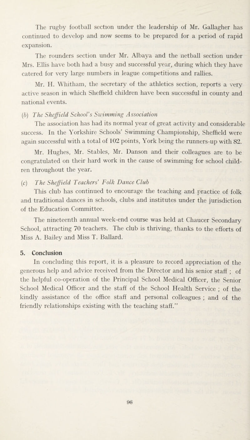 The rugby football section under the leadership of Mr. Gallagher has continued to develop and now seems to be prepared for a period of rapid expansion. The rounders section under Mr. Albaya and the netball section under Mrs. Ellis have both had a busy and successful year, during which they have catered for very large numbers in league competitions and rallies. Mr. H. Whitham, the secretary of the athletics section, reports a very active season in which Sheffield children have been successful in county and national events. (,b) The Sheffield School’s Swimming Association The association has had its normal year of great activity and considerable success. In the Yorkshire Schools’ Swimming Championship, Sheffield were again successful with a total of 102 points, York being the runners-up with 82. Mr. Hughes, Mr. Stables, Mr. Danson and their colleagues are to be congratulated on their hard work in the cause of swimming for school child¬ ren throughout the year. (c) The Sheffield Teachers’ Folk Dance Club This club has continued to encourage the teaching and practice of folk and traditional dances in schools, clubs and institutes under the jurisdiction of the Education Committee. The nineteenth annual week-end course was held at Chaucer Secondary School, attracting 70 teachers. The club is thriving, thanks to the efforts of Miss A. Bailey and Miss T. Ballard. 5. Conclusion In concluding this report, it is a pleasure to record appreciation of the generous help and advice received from the Director and his senior staff ; of the helpful co-operation of the Principal School Medical Officer, the Senior School Medical Officer and the staff of the School Health Service ; of the kindly assistance of the office staff and personal colleagues ; and of the friendly relationships existing with the teaching staff.”