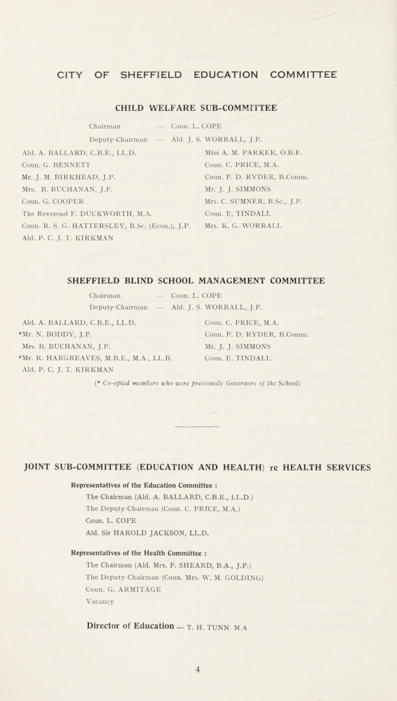 CITY OF SHEFFIELD EDUCATION COMMITTEE CHILD WELFARE SUB-COMMITTEE Chairman — Coun. L. COPE Deputy-Chairman — Aid. J. S. WORRALL, J.P. Aid. A. BALLARD, C.B.E., LL.D. Coun. G. BENNETT Mr. J. M. BIRKHEAD, J.P. Mrs. B. BUCHANAN, J.P. Coun. G. COOPER The Reverend F. DUCKWORTH, M.A. Coun. R. S. G. HATTERSLEY, B.Sc. (Econ.), J.P. Aid. P. C. J. T. KIRKMAN Miss A. M. PARKER, O.B.E. Coun. C. PRICE, M.A. Coun. P. D. RYDER, B.Comm. Mr. J. J. SIMMONS Mrs. C. SUMNER, B.Sc., J.P. Coun. E. TINDALL Mrs. K. G. WORRALL SHEFFIELD BLIND SCHOOL MANAGEMENT COMMITTEE Chairman — Coun. L. COPE Deputy-Chairman — Aid. J. S. WORRALL, J.P. Aid. A. BALLARD, C.B.E., LL.D. Coun. C. PRICE, M.A. *Mr. N. BODDY, J.P. Coun. P. D. RYDER, B.Comm. Mrs. B. BUCHANAN, J.P. Mr. J. J. SIMMONS *Mr. R. HARGREAVES, M.B.E., M.A., LL.B. Coun. E. TINDALL Aid. P. C. J. T. KIRKMAN (* Co-opted members who were previously Governors of the School) JOINT SUB-COMMITTEE (EDUCATION AND HEALTH) re HEALTH SERVICES Representatives of the Education Committee : The Chairman (Aid. A. BALLARD, C.B.E., LL.D.) The Deputy-Chairman (Coun. C. PRICE, M.A.) Coun. L. COPE Aid. Sir HAROLD JACKSON, LL.D. Representatives of the Health Committee : The Chairman (Aid. Mrs. P. SHEARD, B.A., J.P.) The Deputy-Chairman (Coun. Mrs. W. M. GOLDING) Coun. G. ARMITAGE Vacancy Director of Education _ t. h. tunn m.a