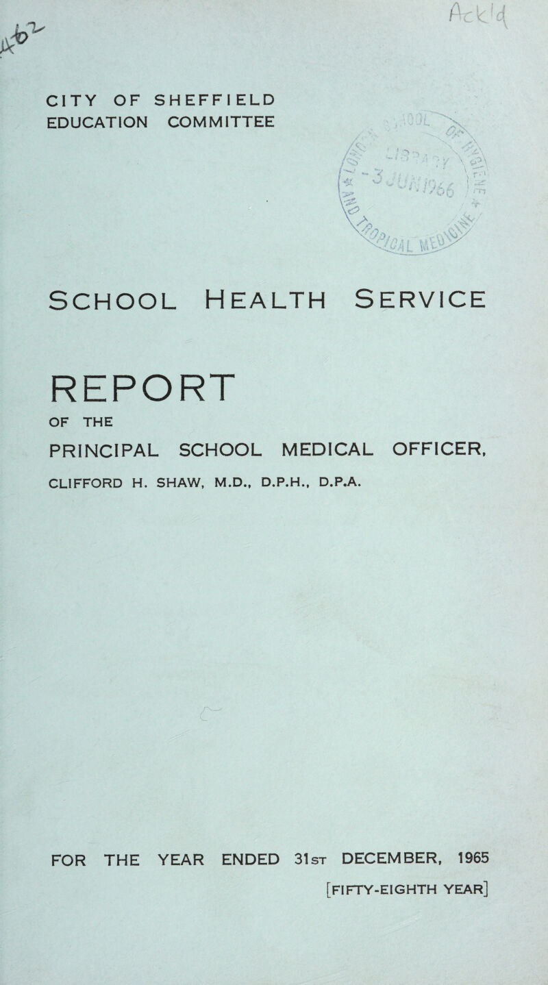 CITY OF SHEFFIELD EDUCATION COMMITTEE School Health Service REPORT OF THE PRINCIPAL SCHOOL MEDICAL OFFICER, CLIFFORD H. SHAW, M.D., D.P.H., D.P.A. FOR THE YEAR ENDED 31st DECEMBER, 1965 [fifty-eighth year]