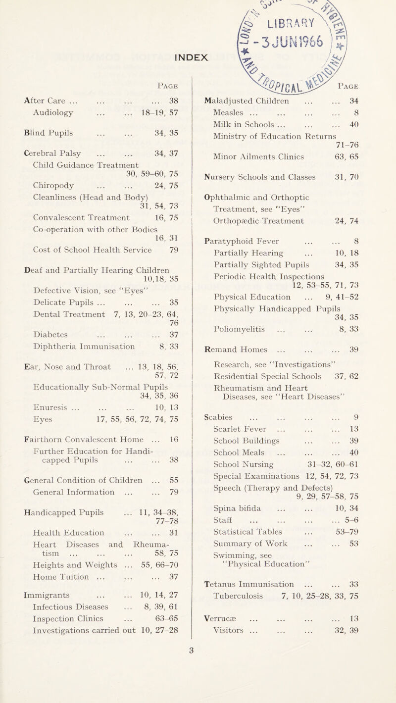 INDEX Page After Care ... Audiology ... 38 18-19, 57 Blind Pupils 34, 35 Cerebral Palsy 34, 37 Child Guidance Treatment 30, 59- -60, 75 Chiropody 24, 75 Cleanliness (Head and Body) 31, 54, 73 Convalescent Treatment 16, 75 Co-operation with other Bodies 16, 31 Cost of School Health Service 79 Deaf and Partially Hearing Children 10,18, 35 Defective Vision, see “Eyes” Delicate Pupils ... ... ... 35 Dental Treatment 7, 13, 20-23, 64, 76 Diabetes ... ... ... 37 Diphtheria Immunisation 8, 33 Maladjusted Children ... ... 34 Measles ... ... ... ... 8 Milk in Schools ... ... ... 40 Ministry of Education Returns 71-76 Minor Ailments Clinics 63, 65 Nursery Schools and Classes 31, 70 Ophthalmic and Orthoptic Treatment, see “Eyes” Orthopaedic Treatment 24, 74 Paratyphoid Fever ... ... 8 Partially Hearing ... 10, 18 Partially Sighted Pupils 34, 35 Periodic Health Inspections 12, 53-55, 71, 73 Physical Education ... 9, 41-52 Physically Handicapped Pupils 34, 35 Poliomyelitis ... ... 8, 33 Remand Homes ... ... ... 39 Ear, Nose and Throat ... 13, 18, 56, 57, 72 Educationally Sub-Normal Pupils 34, 35, 36 Enuresis ... ... ... 10, 13 Eyes 17, 55, 56, 72, 74, 75 Fairthorn Convalescent Home ... 16 Further Education for Handi¬ capped Pupils ... ... 38 General Condition of Children ... 55 General Information ... ... 79 Handicapped Pupils 11, 34-38, 77-78 Health Education ... 31 Heart Diseases and Rheuma- tism 58, 75 Heights and Weights ... 55, 66-70 Home Tuition ... ... 37 Immigrants 10, 14, 27 Infectious Diseases 8, 39, 61 Inspection Clinics 63-65 Investigations carried out 10, 27-28 Research, see “Investigations” Residential Special Schools 37, 62 Rheumatism and Heart Diseases, see “Heart Diseases” Scabies Scarlet Fever School P>uildings School Meals School Nursing . 9 . 13 . 39 . 40 31-32, 60-61 Special Examinations 12, 54, 72, 73 Speech (Therapy and Defects) 9, 29, 57-58, 75 Spina bifida ... ... 10, 34 Staff ... ... ... ... 5-6 Statistical Tables ... 53-79 Summary of Work ... ... 53 Swimming, see “Physical Education” Tetanus Immunisation ... ... 33 Tuberculosis 7, 10, 25-28, 33, 75 Verrucae Visitors ... .. 13 32, 39