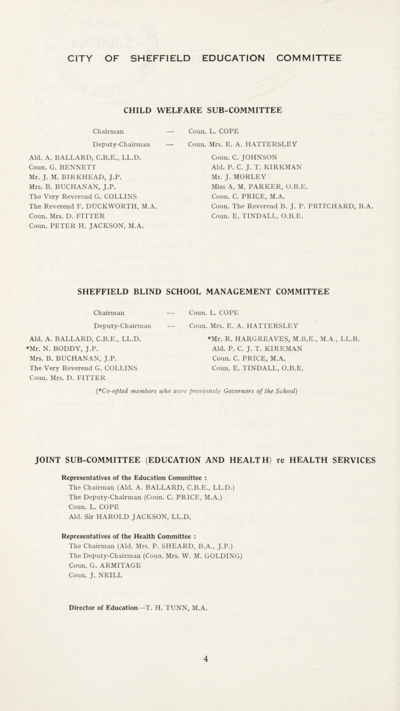 CITY OF SHEFFIELD EDUCATION COMMITTEE CHILD WELFARE SUB-COMMITTEE Chairman Deputy-Chairman Aid. A. BALLARD, C.B.E., LL.D. Coun. G. BENNETT Mr. J. M. BIRKHEAD, J.P. Mrs. B. BUCHANAN, J.P. The Very Reverend G. COLLINS The Reverend F. DUCKWORTH, M.A. Coun. Mrs. D. FITTER Coun. PETER H. JACKSON, M.A. Coun. L. COPE Coun. Mrs. E. A. HATTERSLEY Coun. C. JOHNSON Aid. P. C. J. T. KIRKMAN Mr. J. MORLEY Miss A. M. PARKER, O.B.E. Coun. C. PRICE, M.A. Coun. The Reverend B. J. P. PRITCHARD, B.A. Coun. E. TINDALL, O.B.E. SHEFFIELD BLIND SCHOOL MANAGEMENT COMMITTEE Chairman — Deputy-Chairman — Aid. A. BALLARD, C.B.E., LL.D. *Mr. N. BODDY, J.P. Mrs. B. BUCHANAN, J.P. The Very Reverend G. COLLINS Coun. Mrs. D. FITTER (*Co-opted members who w, Coun. L. COPE Coun. Mrs. E. A. HATTERSLEY *Mr. R. HARGREAVES, M.B.E., M.A., LL.B. Aid. P. C. J. T. KIRKMAN Coun. C. PRICE, M.A. Coun. E. TINDALL, O.B.E. *e previously Governors of the School) JOINT SUB-COMMITTEE (EDUCATION AND HEALTH) re HEALTH SERVICES Representatives of the Education Committee : The Chairman (Aid. A. BALLARD, C.B.E., LL.D.) The Deputy-Chairman (Coun. C. PRICE, M.A.) Coun. L. COPE Aid. Sir HAROLD JACKSON, LL.D. Representatives of the Health Committee : The Chairman (Aid. Mrs. P. SHEARD, B.A., J.P.) The Deputy-Chairman (Coun. Mrs. W. M. GOLDING) Coun. G. ARMITAGE Coun. J. NEILL Director of Education—T. H. TUNN, M.A.