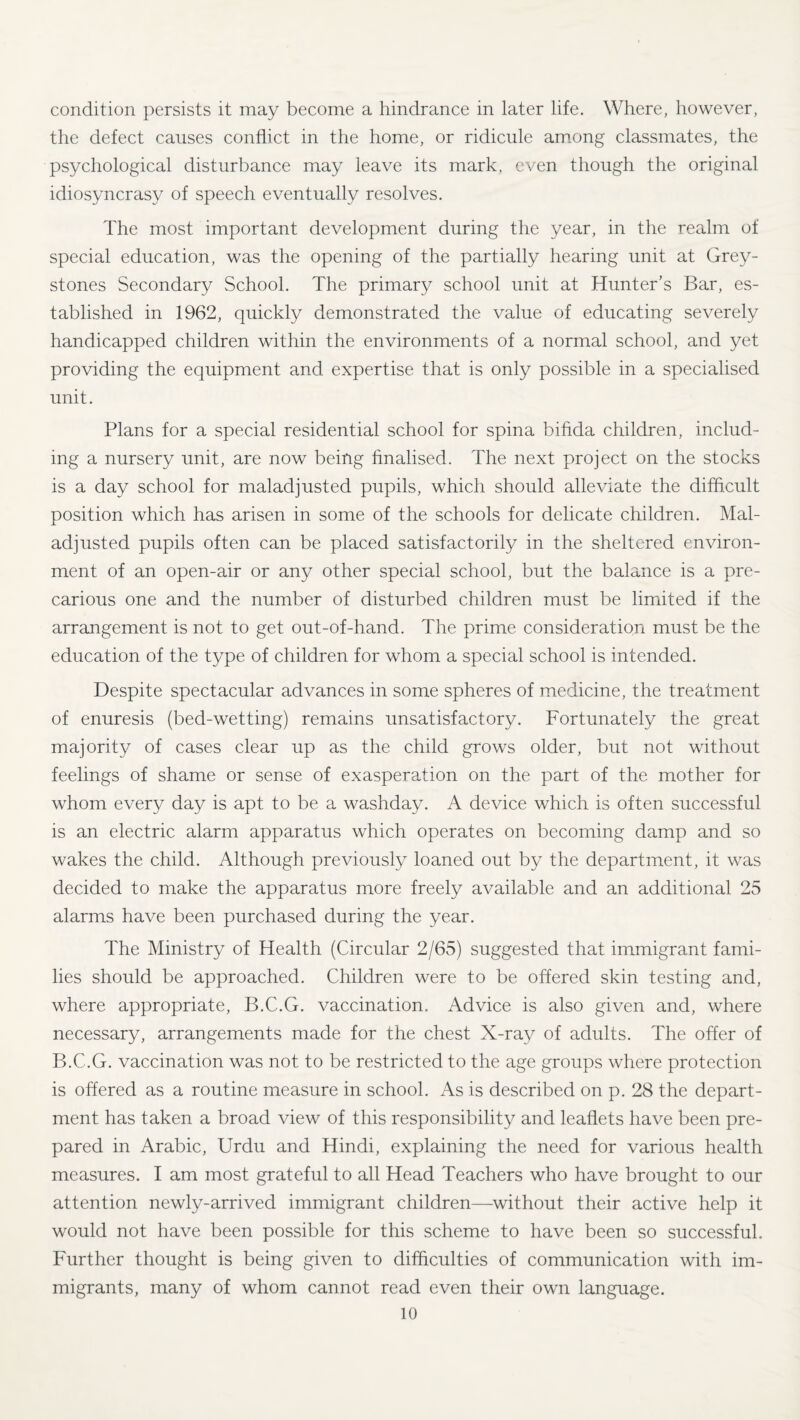 condition persists it may become a hindrance in later life. Where, however, the defect causes conflict in the home, or ridicule among classmates, the psychological disturbance may leave its mark, even though the original idiosyncrasy of speech eventually resolves. The most important development during the year, in the realm of special education, was the opening of the partially hearing unit at Grey- stones Secondary School. The primary school unit at Hunter’s Bar, es¬ tablished in 1962, quickly demonstrated the value of educating severely handicapped children within the environments of a normal school, and yet providing the equipment and expertise that is only possible in a specialised unit. Plans for a special residential school for spina bifida children, includ¬ ing a nursery unit, are now being finalised. The next project on the stocks is a day school for maladjusted pupils, which should alleviate the difficult position which has arisen in some of the schools for delicate children. Mal¬ adjusted pupils often can be placed satisfactorily in the sheltered environ¬ ment of an open-air or any other special school, but the balance is a pre¬ carious one and the number of disturbed children must be limited if the arrangement is not to get out-of-hand. The prime consideration must be the education of the type of children for whom a special school is intended. Despite spectacular advances in some spheres of medicine, the treatment of enuresis (bed-wetting) remains unsatisfactory. Fortunately the great majority of cases clear up as the child grows older, but not without feelings of shame or sense of exasperation on the part of the mother for whom every day is apt to be a washday. A device which is often successful is an electric alarm apparatus which operates on becoming damp and so wakes the child. Although previously loaned out by the department, it was decided to make the apparatus more freely available and an additional 25 alarms have been purchased during the year. The Ministry of Health (Circular 2/65) suggested that immigrant fami¬ lies should be approached. Children were to be offered skin testing and, where appropriate, B.C.G. vaccination. Advice is also given and, where necessary, arrangements made for the chest X-ray of adults. The offer of B.C.G. vaccination was not to be restricted to the age groups where protection is offered as a routine measure in school. As is described on p. 28 the depart¬ ment has taken a broad view of this responsibility and leaflets have been pre¬ pared in Arabic, Urdu and Hindi, explaining the need for various health measures. I am most grateful to all Head Teachers who have brought to our attention newly-arrived immigrant children—without their active help it would not have been possible for this scheme to have been so successful. Further thought is being given to difficulties of communication with im¬ migrants, many of whom cannot read even their own language.