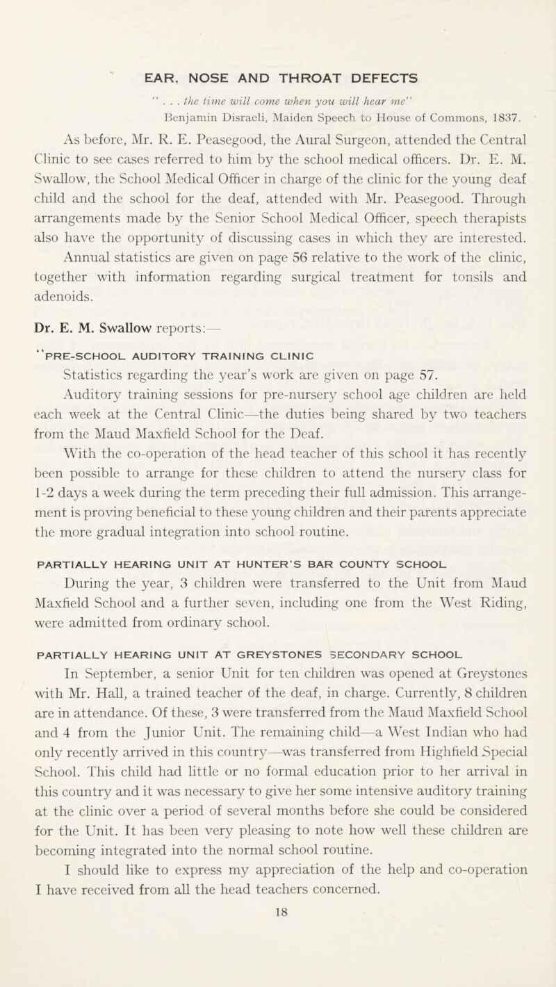 EAR, NOSE AND THROAT DEFECTS ... the time will come when you will hear me” Benjamin Disraeli, Maiden Speech lo House of Commons, 1837. As before, Mr. R. E. Peasegood, the Aural Surgeon, attended the Central Clinic to see cases referred to him by the school medical officers. Dr. E. M. Swallow, the School Medical Officer in charge of the clinic for the young deaf child and the school for the deaf, attended with Mr. Peasegood. Through arrangements made by the Senior School Medical Officer, speech therapists also have the opportunity of discussing cases in which they are interested. Annual statistics are given on page 56 relative to the work of the clinic, together with information regarding surgical treatment for tonsils and adenoids. Dr. E. M. Swallow reports:— “pre-school auditory training clinic Statistics regarding the year’s work are given on page 57. Auditory training sessions for pre-nursery school age children are held each week at the Central Clinic—the duties being shared by two teachers from the Maud Maxfield School for the Deaf. With the co-operation of the head teacher of this school it has recently been possible to arrange for these children to attend the nursery class for 1-2 days a week during the term preceding their full admission. This arrange¬ ment is proving beneficial to these young children and their parents appreciate the more gradual integration into school routine. PARTIALLY HEARING UNIT AT HUNTER’S BAR COUNTY SCHOOL During the year, 3 children were transferred to the Unit from Maud Maxfield School and a further seven, including one from the West Riding, were admitted from ordinary school. PARTIALLY HEARING UNIT AT GREYSTONES SECONDARY SCHOOL In September, a senior Unit for ten children was opened at Greystones with Mr. Hall, a trained teacher of the deaf, in charge. Currently, 8 children are in attendance. Of these, 3 were transferred from the Maud Maxfield School and 4 from the Junior Unit. The remaining child—a West Indian who had only recently arrived in this country—was transferred from Highfield Special School. This child had little or no formal education prior to her arrival in this country and it was necessary to give her some intensive auditory training at the clinic over a period of several months before she could be considered for the Unit. It has been very pleasing to note how well these children are becoming integrated into the normal school routine. I should like to express my appreciation of the help and co-operation I have received from all the head teachers concerned.