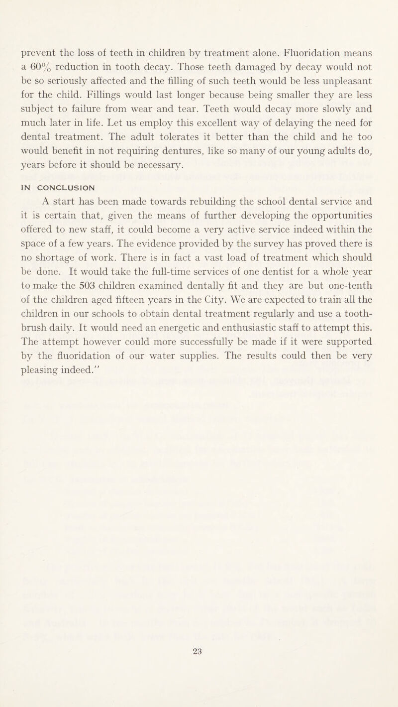 prevent the loss of teeth in children by treatment alone. Fluoridation means a 60% reduction in tooth decay. Those teeth damaged by decay would not be so seriously affected and the filling of such teeth would be less unpleasant for the child. Fillings would last longer because being smaller they are less subject to failure from wear and tear. Teeth would decay more slowly and much later in life. Let us employ this excellent way of delaying the need for dental treatment. The adult tolerates it better than the child and he too would benefit in not requiring dentures, like so many of our young adults do, years before it should be necessary. IN CONCLUSION A start has been made towards rebuilding the school dental service and it is certain that, given the means of further developing the opportunities offered to new staff, it could become a very active service indeed within the space of a few years. The evidence provided by the survey has proved there is no shortage of work. There is in fact a vast load of treatment which should be done. It would take the full-time services of one dentist for a whole year to make the 503 children examined dentally fit and they are but one-tenth of the children aged fifteen years in the City. We are expected to train all the children in our schools to obtain dental treatment regularly and use a tooth¬ brush daily. It would need an energetic and enthusiastic staff to attempt this. The attempt however could more successfully be made if it were supported by the fluoridation of our water supplies. The results could then be very pleasing indeed.”