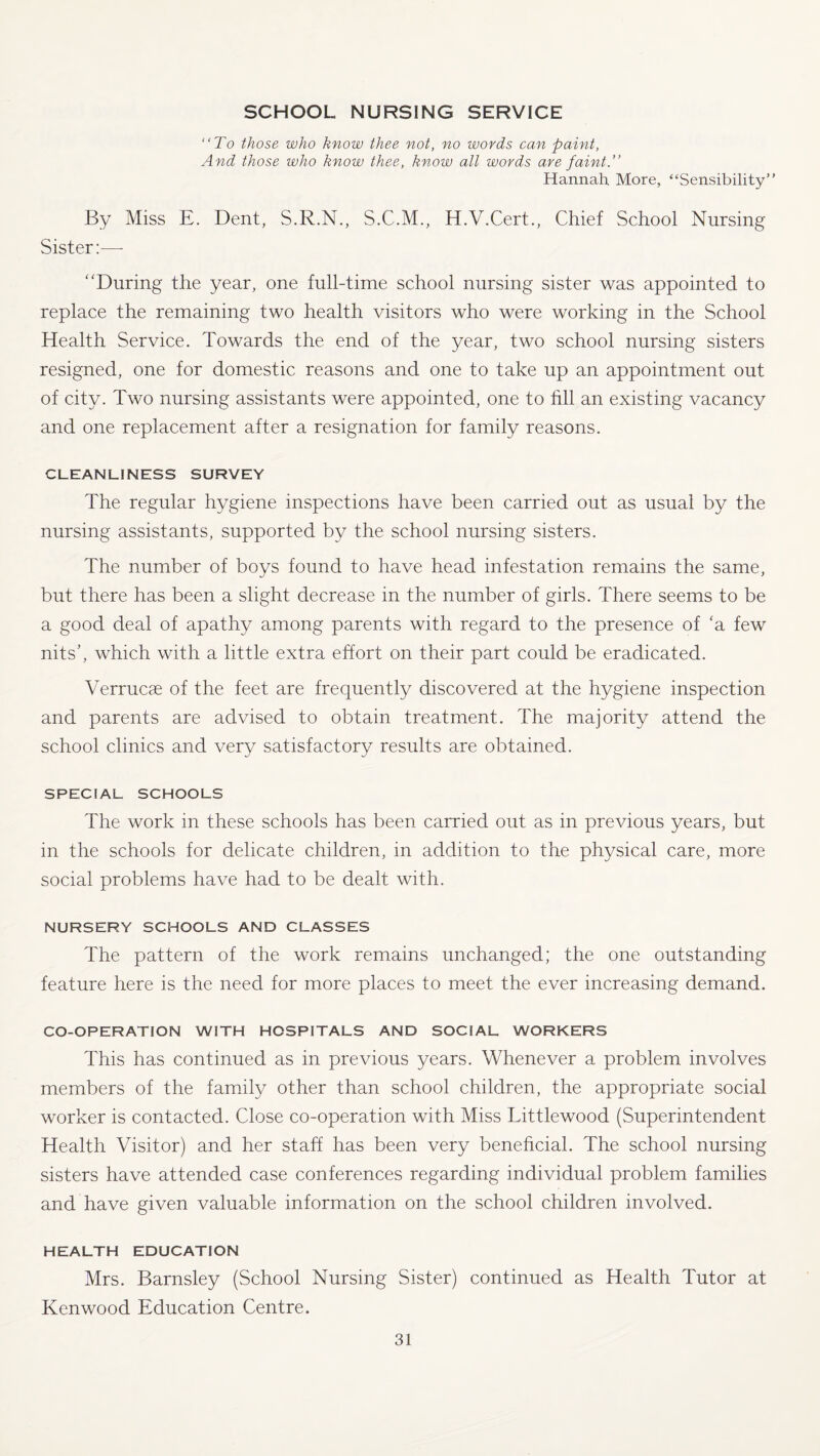 SCHOOL NURSING SERVICE “To those who know thee not, no words can paint, And those who know thee, know all words are faint.” Hannah More, “Sensibility” By Miss E. Dent, S.R.N., S.C.M., H.V.Cert., Chief School Nursing Sister:—- “During the year, one full-time school nursing sister was appointed to replace the remaining two health visitors who were working in the School Health Service. Towards the end of the year, two school nursing sisters resigned, one for domestic reasons and one to take up an appointment out of city. Two nursing assistants were appointed, one to fill an existing vacancy and one replacement after a resignation for family reasons. CLEANLINESS SURVEY The regular hygiene inspections have been carried out as usual by the nursing assistants, supported by the school nursing sisters. The number of boys found to have head infestation remains the same, but there has been a slight decrease in the number of girls. There seems to be a good deal of apathy among parents with regard to the presence of ‘a few nits’, which with a little extra effort on their part could be eradicated. Verrucae of the feet are frequently discovered at the hygiene inspection and parents are advised to obtain treatment. The majority attend the school clinics and very satisfactory results are obtained. SPECIAL SCHOOLS The work in these schools has been carried out as in previous years, but in the schools for delicate children, in addition to the physical care, more social problems have had to be dealt with. NURSERY SCHOOLS AND CLASSES The pattern of the work remains unchanged; the one outstanding feature here is the need for more places to meet the ever increasing demand. CO-OPERATION WITH HOSPITALS AND SOCIAL WORKERS This has continued as in previous years. Whenever a problem involves members of the family other than school children, the appropriate social worker is contacted. Close co-operation with Miss Littlewood (Superintendent Health Visitor) and her staff has been very beneficial. The school nursing sisters have attended case conferences regarding individual problem families and have given valuable information on the school children involved. HEALTH EDUCATION Mrs. Barnsley (School Nursing Sister) continued as Health Tutor at Kenwood Education Centre.