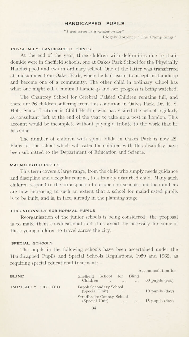 HANDICAPPED PUPILS I was weak as a rained-on bee Ridgely Torrence, “The Tramp Sings PHYSICALLY HANDICAPPED PUPILS At the end of the year, three children with deformities due to thali¬ domide were in Sheffield schools, one at Oakes Park School for the Physically Handicapped and two in ordinary school. One of the latter was transferred at midsummer from Oakes Park, where he had learnt to accept his handicap and become one of a community. The other child in ordinary school has what one might call a minimal handicap and her progress is being watched. The Chantrey School for Cerebral Palsied Children remains full, and there are 26 children suffering from this condition in Oakes Park. Dr. K. S. Holt, Senior Lecturer in Child Health, who has visited the school regularly as consultant, left at the end of the year to take up a post in London. This account would be incomplete without paying a tribute to the work that he has done. The number of children with spina bifida in Oakes Park is now 28. Plans for the school which will cater for children with this disability have been submitted to the Department of Education and Science. MALADJUSTED PUPILS This term covers a large range, from the child who simply needs guidance and discipline and a regular routine, to a frankly disturbed child. Many such children respond to the atmosphere of our open air schools, but the numbers are now increasing to such an extent that a school for maladjusted pupils is to be built, and is, in fact, already in the planning stage. EDUCATIONALLY SUB-NORMAL PUPILS Reorganisation of the junior schools is being considered; the proposal is to make them co-educational and thus avoid the necessity for some of these young children to travel across the city. SPECIAL SCHOOLS The pupils in the following schools have been ascertained under the Handicapped Pupils and Special Schools Regulations, 1959 and 1962, as requiring special educational treatment:— Accommodation for BLIND Sheffield School for Blind Children 60 pupils (res.) PARTIALLY SIGHTED Brook Secondary School (Special Unit) 10 pupils (day) Stradbroke County School (Special Unit) 15 pupils (day)