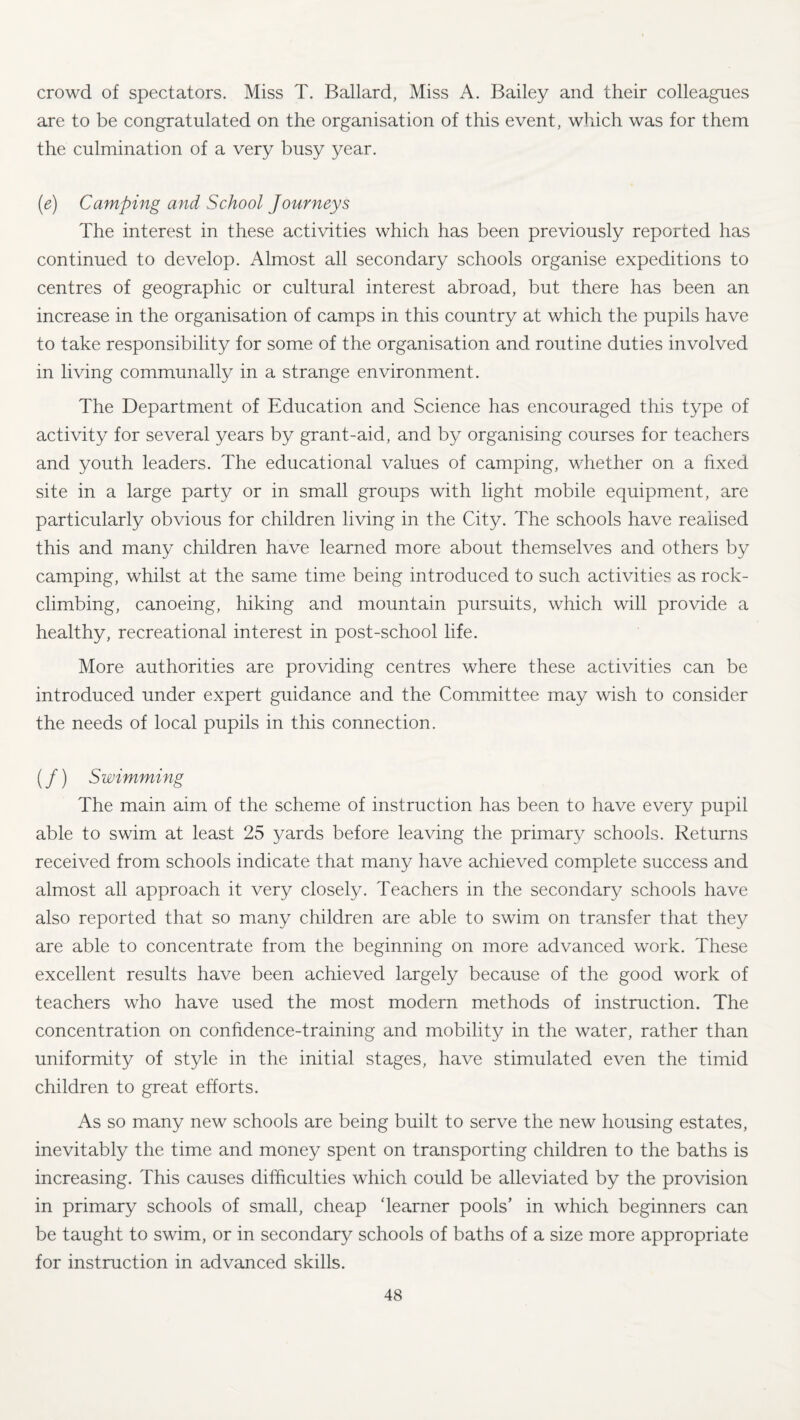 crowd of spectators. Miss T. Ballard, Miss A. Bailey and their colleagues are to be congratulated on the organisation of this event, which was for them the culmination of a very busy year. (e) Camping and School Journeys The interest in these activities which has been previously reported has continued to develop. Almost all secondary schools organise expeditions to centres of geographic or cultural interest abroad, but there has been an increase in the organisation of camps in this country at which the pupils have to take responsibility for some of the organisation and routine duties involved in living communally in a strange environment. The Department of Education and Science has encouraged this type of activity for several years by grant-aid, and by organising courses for teachers and youth leaders. The educational values of camping, whether on a fixed site in a large party or in small groups with light mobile equipment, are particularly obvious for children living in the City. The schools have realised this and many children have learned more about themselves and others by camping, whilst at the same time being introduced to such activities as rock- climbing, canoeing, hiking and mountain pursuits, which will provide a healthy, recreational interest in post-school life. More authorities are providing centres where these activities can be introduced under expert guidance and the Committee may wish to consider the needs of local pupils in this connection. (/) Swimming The main aim of the scheme of instruction has been to have every pupil able to swim at least 25 yards before leaving the primary schools. Returns received from schools indicate that many have achieved complete success and almost all approach it very closely. Teachers in the secondary schools have also reported that so many children are able to swim on transfer that they are able to concentrate from the beginning on more advanced work. These excellent results have been achieved largely because of the good work of teachers who have used the most modern methods of instruction. The concentration on confidence-training and mobility in the water, rather than uniformity of style in the initial stages, have stimulated even the timid children to great efforts. As so many new schools are being built to serve the new housing estates, inevitably the time and money spent on transporting children to the baths is increasing. This causes difficulties which could be alleviated by the provision in primary schools of small, cheap 'learner pools’ in which beginners can be taught to swim, or in secondary schools of baths of a size more appropriate for instruction in advanced skills.
