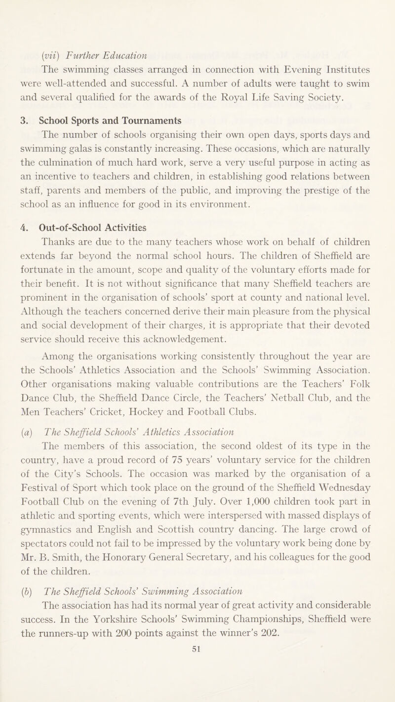 (vii) Further Education The swimming classes arranged in connection with Evening Institutes were well-attended and successful. A number of adults were taught to swim and several qualified for the awards of the Royal Life Saving Society. 3. School Sports and Tournaments The number of schools organising their own open days, sports days and swimming galas is constantly increasing. These occasions, which are naturally the culmination of much hard work, serve a very useful purpose in acting as an incentive to teachers and children, in establishing good relations between staff, parents and members of the public, and improving the prestige of the school as an influence for good in its environment. 4. Out-of-School Activities Thanks are due to the many teachers whose work on behalf of children extends far beyond the normal school hours. The children of Sheffield are fortunate in the amount, scope and quality of the voluntary efforts made for their benefit. It is not without significance that many Sheffield teachers are prominent in the organisation of schools’ sport at county and national level. Although the teachers concerned derive their main pleasure from the physical and social development of their charges, it is appropriate that their devoted service should receive this acknowledgement. Among the organisations working consistently throughout the year are the Schools’ Athletics Association and the Schools’ Swimming Association. Other organisations making valuable contributions are the Teachers’ Folk Dance Club, the Sheffield Dance Circle, the Teachers’ Netball Club, and the Men Teachers’ Cricket, Hockey and Football Clubs. (<a) The Sheffield Schools’ Athletics Association The members of this association, the second oldest of its type in the country, have a proud record of 75 years’ voluntary service for the children of the City’s Schools. The occasion was marked by the organisation of a Festival of Sport which took place on the ground of the Sheffield Wednesday Football Club on the evening of 7th July. Over 1,000 children took part in athletic and sporting events, which were interspersed with massed displays of gymnastics and English and Scottish country dancing. The large crowd of spectators could not fail to be impressed by the voluntary work being done by Mr. B. Smith, the Honorary General Secretary, and his colleagues for the good of the children. (b) The Sheffield Schools’ Swimming Association The association has had its normal year of great activity and considerable success. In the Yorkshire Schools’ Swimming Championships, Sheffield were the runners-up with 200 points against the winner’s 202.