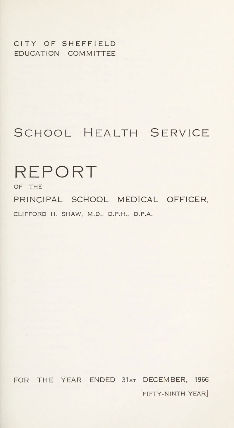 EDUCATION COMMITTEE School Health Service REPORT OF THE PRINCIPAL SCHOOL MEDICAL OFFICER, CLIFFORD H. SHAW, M.D., D.P.H., D.P.A. FOR THE YEAR ENDED 31st DECEMBER, 1966 FIFTY-NINTH YEAR]