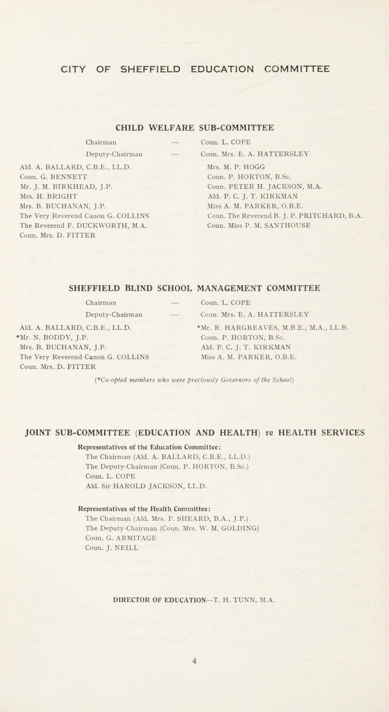 CITY OF SHEFFIELD EDUCATION COMMITTEE CHILD WELFARE SUB-COMMITTEE Coun. L. COPE Coun. Mrs. E. A. HATTERSLEY Chairman Deputy-Chairman Aid. A. BALLARD, C.B.E., LL.D. Coun. G. BENNETT Mr. J. M. BIRKHEAD, J.P. Mrs. H. BRIGHT Mrs. B. BUCHANAN, J.P. The Very Reverend Canon G. COLLINS The Reverend F. DUCKWORTH, M.A. Coun. Mrs. D. FITTER Mrs. M. P. HOGG Coun. P. HORTON, B.Sc. Coun. PETER H. JACKSON, M.A. Aid. P. C. J. T. KIR KM AN Miss A. M. PARKER, O.B.E. Coun. The Reverend B. J. P. PRITCHARD, B.A. Coun. Miss P. M. SANTHOUSE SHEFFIELD BLIND SCHOOL MANAGEMENT COMMITTEE Chairman Deputy-Chairman Aid. A. BALLARD, C.B.E., LL.D. *Mr. N. BODDY, J.P. Mrs. B. BUCHANAN, J.P. The Very Reverend Canon G. COLLINS Coun. Mrs. D. FITTER Coun. L. COPE Coun. Mrs. E. A. HATTERSLEY *Mr. R. HARGREAVES, M.B.E., M.A., LL.B Coun. P. HORTON, B.Sc. Aid. P. C. J. T. KIRKMAN Miss A. M. PARKER, O.B.E. (*Co-opted members who were previously Governors of the School) JOINT SUB-COMMITTEE (EDUCATION AND HEALTH) re HEALTH SERVICES Representatives of the Education Committee: The Chairman (Aid. A. BALLARD, C.B.E., LL.D.) The Deputy-Chairman (Coun. P. HORTON, B.Sc.) Coun. L. COPE Aid. Sir HAROLD JACKSON, LL.D. Representatives of the Health Committee: The Chairman (Aid. Mrs. P. SHEARD, B.A., J.P.) The Deputy-Chairman (Coun. Mrs. W. M. GOLDING) Coun. G. ARMITAGE Coun. J. NEILL DIRECTOR OF EDUCATION—T. H. TUNN, M.A.