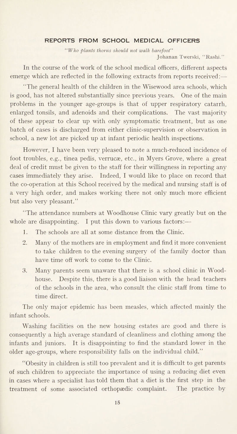 REPORTS FROM SCHOOL MEDICAL OFFICERS “Who plants thorns should not walk barefoot’’ Johanan Twerski, “Rashi.” In the course of the work of the school medical officers, different aspects emerge which are reflected in the following extracts from reports received:— “The general health of the children in the Wisewood area schools, which is good, has not altered substantially since previous years. One of the main problems in the younger age-groups is that of upper respiratory catarrh, enlarged tonsils, and adenoids and their complications. The vast majority of these appear to clear up with only symptomatic treatment, but as one batch of cases is discharged from either clinic-supervision or observation in school, a new lot are picked up at infant periodic health inspections. However, I have been very pleased to note a much-reduced incidence of foot troubles, e.g., tinea pedis, verrucae, etc., in Myers Grove, where a great deal of credit must be given to the staff for their willingness in reporting any cases immediately they arise. Indeed, I would like to place on record that the co-operation at this School received by the medical and nursing staff is of a very high order, and makes working there not only much more efficient but also very pleasant. “The attendance numbers at Woodhouse Clinic vary greatly but on the whole are disappointing. I put this down to various factors:— 1. The schools are all at some distance from the Clinic. 2. Many of the mothers are in employment and find it more convenient to take children to the evening surgery of the family doctor than have time off work to come to the Clinic. 3. Many parents seem unaware that there is a school clinic in Wood- house. Despite this, there is a good liaison with the head teachers of the schools in the area, who consult the clinic staff from time to time direct. The only major epidemic has been measles, which affected mainly the infant schools. Washing facilities on the new housing estates are good and there is consequently a high average standard of cleanliness and clothing among the infants and juniors. It is disappointing to find the standard lower in the older age-groups, where responsibility falls on the individual child. “Obesity in children is still too prevalent and it is difficult to get parents of such children to appreciate the importance of using a reducing diet even in cases where a specialist has told them that a diet is the first step in the treatment of some associated orthopaedic complaint. The practice by