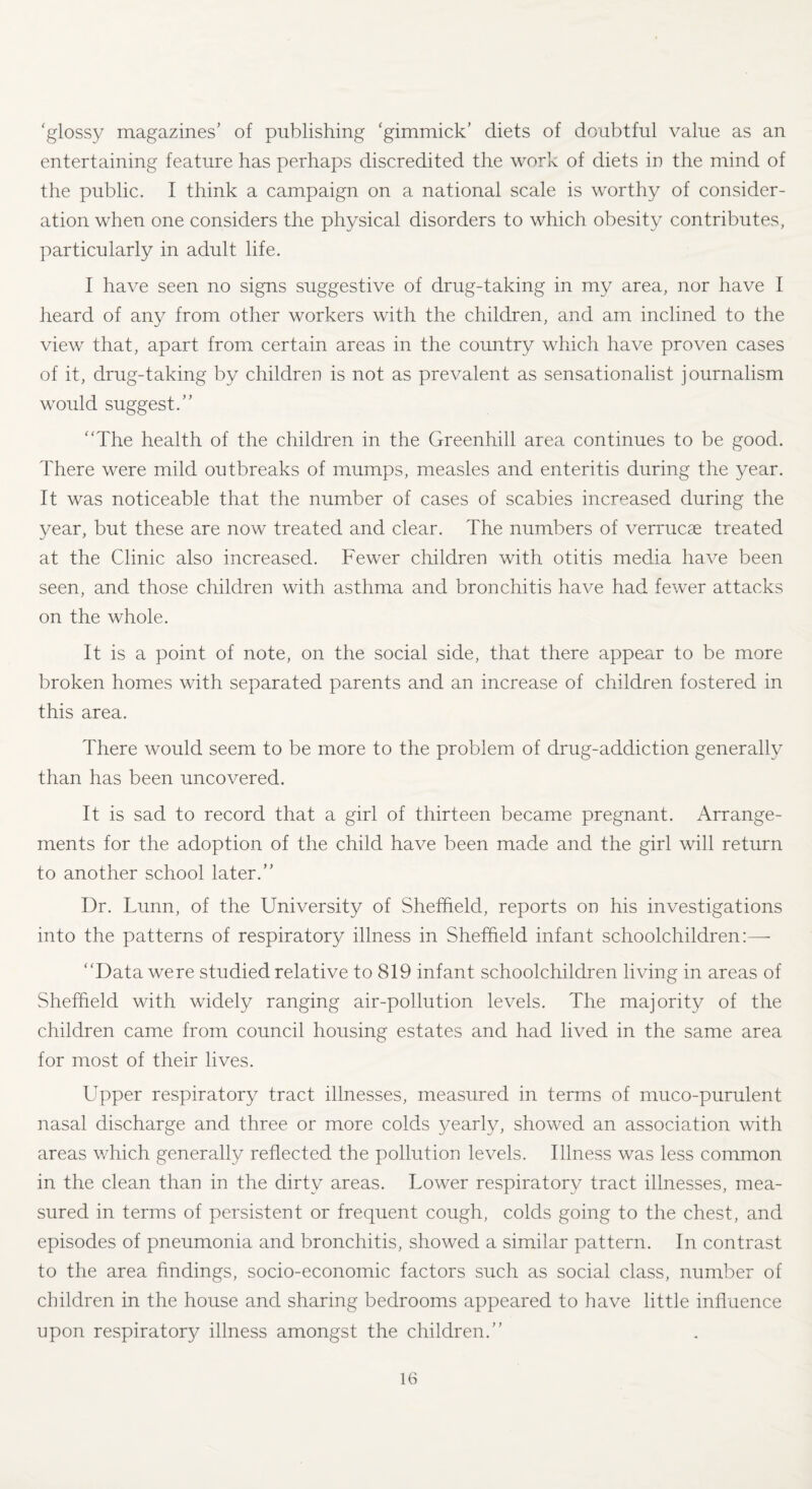 'glossy magazines’ of publishing ‘gimmick’ diets of doubtful value as an entertaining feature has perhaps discredited the work of diets in the mind of the public. I think a campaign on a national scale is worthy of consider¬ ation when one considers the physical disorders to which obesity contributes, particularly in adult life. I have seen no signs suggestive of drug-taking in my area, nor have I heard of any from other workers with the children, and am inclined to the view that, apart from certain areas in the country which have proven cases of it, drug-taking by children is not as prevalent as sensationalist journalism would suggest.” “The health of the children in the Greenhill area continues to be good. There were mild outbreaks of mumps, measles and enteritis during the year. It was noticeable that the number of cases of scabies increased during the year, but these are now treated and clear. The numbers of verrucas treated at the Clinic also increased. Fewer children with otitis media have been seen, and those children with asthma and bronchitis have had fewer attacks on the whole. It is a point of note, on the social side, that there appear to be more broken homes with separated parents and an increase of children fostered in this area. There would seem to be more to the problem of drug-addiction generally than has been uncovered. It is sad to record that a girl of thirteen became pregnant. Arrange¬ ments for the adoption of the child have been made and the girl will return to another school later.” Dr. Lunn, of the University of Sheffield, reports on his investigations into the patterns of respiratory illness in Sheffield infant schoolchildren:— “Data were studied relative to 819 infant schoolchildren living in areas of Sheffield with widely ranging air-pollution levels. The majority of the children came from council housing estates and had lived in the same area for most of their lives. Upper respiratory tract illnesses, measured in terms of muco-purulent nasal discharge and three or more colds yearly, showed an association with areas which generally reflected the pollution levels. Illness was less common in the clean than in the dirty areas. Lower respiratory tract illnesses, mea¬ sured in terms of persistent or frequent cough, colds going to the chest, and episodes of pneumonia and bronchitis, showed a similar pattern. In contrast to the area findings, socio-economic factors such as social class, number of children in the house and sharing bedrooms appeared to have little influence upon respiratory illness amongst the children.”