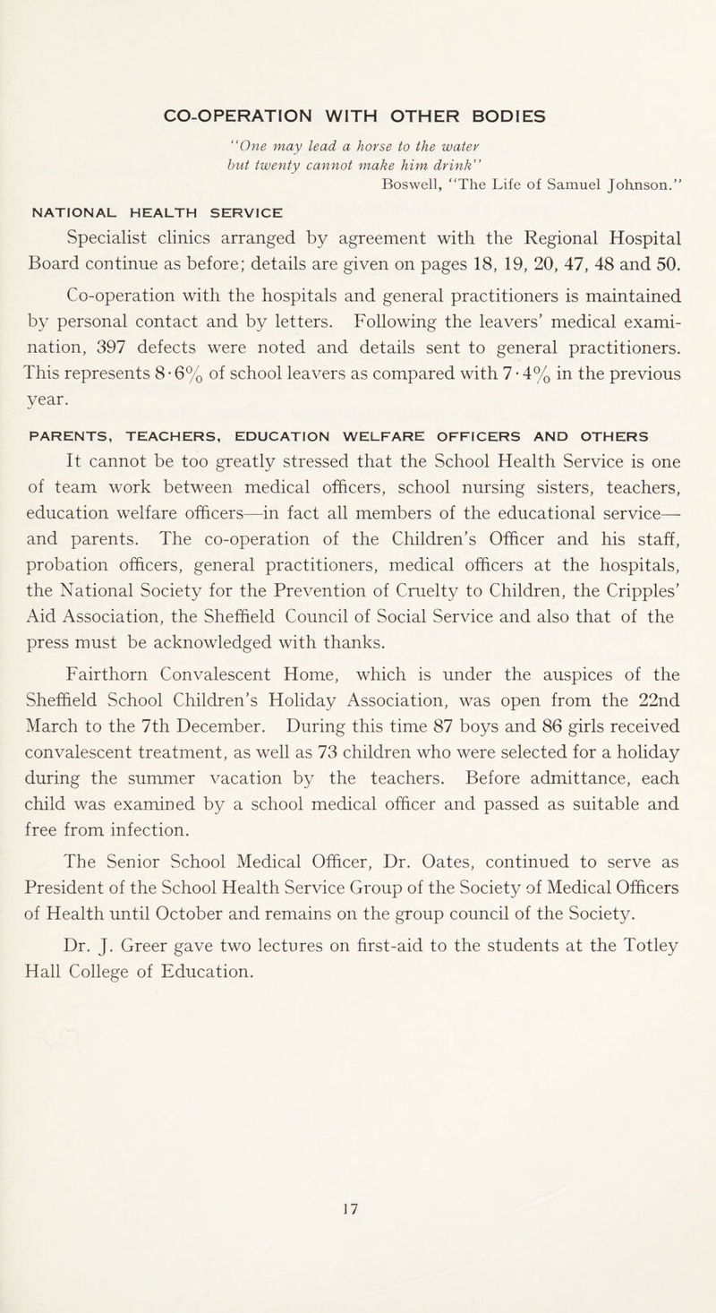 CO-OPERATION WITH OTHER BODIES “One may lead a horse to the water but twenty cannot make him drink’’ Boswell, “The Life of Samuel Johnson.” NATIONAL HEALTH SERVICE Specialist clinics arranged by agreement with the Regional Hospital Board continue as before; details are given on pages 18, 19, 20, 47, 48 and 50. Co-operation with the hospitals and general practitioners is maintained by personal contact and by letters. Following the leavers’ medical exami¬ nation, 397 defects were noted and details sent to general practitioners. This represents 8 • 6% of school leavers as compared with 7 • 4% in the previous year. PARENTS, TEACHERS, EDUCATION WELFARE OFFICERS AND OTHERS It cannot be too greatly stressed that the School Health Service is one of team work between medical officers, school nursing sisters, teachers, education welfare officers—in fact all members of the educational service—- and parents. The co-operation of the Children’s Officer and his staff, probation officers, general practitioners, medical officers at the hospitals, the National Society for the Prevention of Cruelty to Children, the Cripples’ Aid Association, the Sheffield Council of Social Service and also that of the press must be acknowledged with thanks. Fairthorn Convalescent Home, which is under the auspices of the Sheffield School Children’s Holiday Association, was open from the 22nd March to the 7th December. During this time 87 boys and 86 girls received convalescent treatment, as well as 73 children who were selected for a holiday during the summer vacation by the teachers. Before admittance, each child was examined by a school medical officer and passed as suitable and free from infection. The Senior School Medical Officer, Dr. Oates, continued to serve as President of the School Health Service Group of the Society of Medical Officers of Health until October and remains on the group council of the Society. Dr. J. Greer gave two lectures on first-aid to the students at the Totley Hall College of Education.