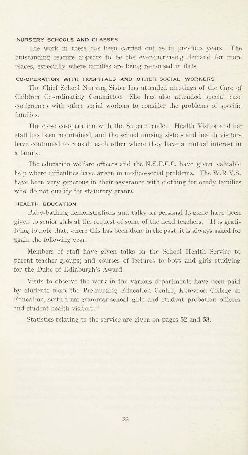 NURSERY SCHOOLS AND CLASSES The work in these has been carried out as in previous years. The outstanding feature appears to be the ever-increasing demand for more places, especially where families are being re-housed in flats. CO-OPERATION WITH HOSPITALS AND OTHER SOCIAL WORKERS The Chief School Nursing Sister has attended meetings of the Care of Children Co-ordinating Committee. She has also attended special case conferences with other social workers to consider the problems of specific families. The close co-operation with the Superintendent Health Visitor and her staff has been maintained, and the school nursing sisters and health visitors have continued to consult each other where they have a mutual interest in a family. The education welfare officers and the N.S.P.C.C. have given valuable help where difficulties have arisen in medico-social problems. The W.R.V.S. have been very generous in their assistance with clothing for needy families who do not qualify for statutory grants. HEALTH EDUCATION Baby-bathing demonstrations and talks on personal hygiene have been given to senior girls at the request of some of the head teachers. It is grati¬ fying to note that, where this has been done in the past, it is always asked for again the following year. Members of staff have given talks on the School Health Service to parent teacher groups; and courses of lectures to boys and girls studying for the Duke of Edinburgh’s Award. Visits to observe the work in the various departments have been paid by students from the Pre-nursing Education Centre, Kenwood College of Education, sixth-form grammar school girls and student probation officers and student health visitors.” Statistics relating to the service are given on pages 52 and 53.