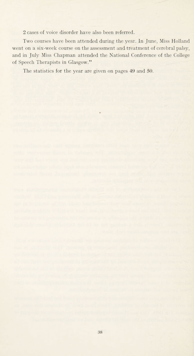 2 cases of voice disorder have also been referred. Two courses have been attended during the year. In June, Miss Holland went on a six-week course on the assessment and treatment of cerebral palsy, and in July Miss Chapman attended the National Conference of the College of Speech Therapists in Glasgow.” The statistics for the year are given on pages 49 and 50. p