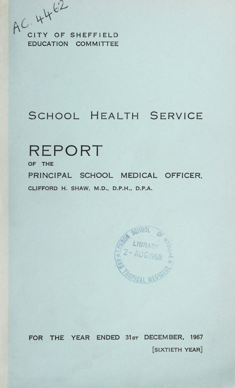 vv CITY OF EDUCATION SHEFFIELD COMMITTEE School Health Service REPORT OF THE PRINCIPAL SCHOOL MEDICAL OFFICER. CLIFFORD H. SHAW, M.D., D.P.H., D.P.A. FOR THE YEAR ENDED 31st DECEMBER. 1967 [sixtieth year]