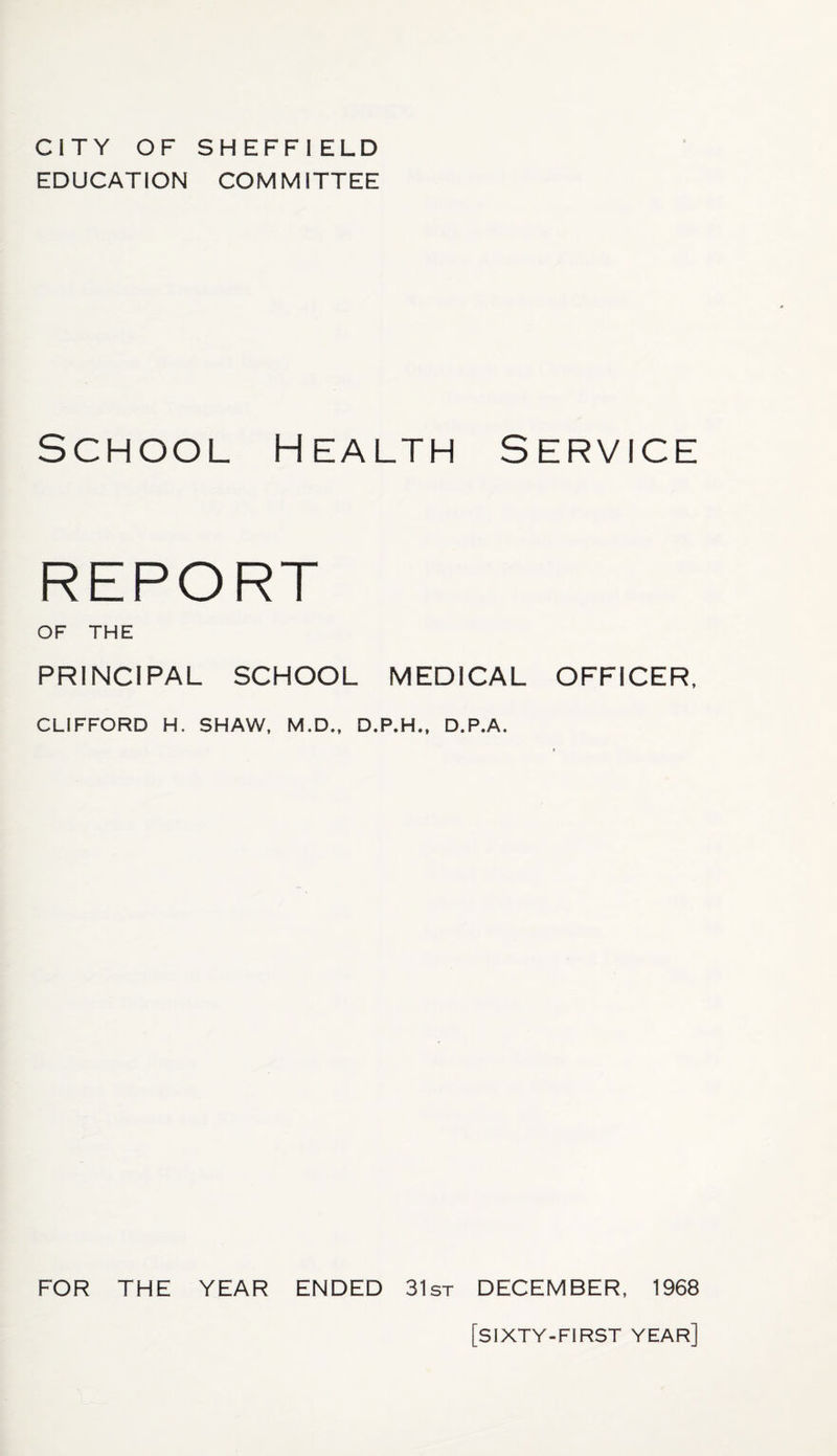 CITY OF SHEFFIELD EDUCATION COMMITTEE School Health Service REPORT OF THE PRINCIPAL SCHOOL MEDICAL OFFICER, CLIFFORD H. SHAW, M.D., D.P.H., D.P.A. FOR THE YEAR ENDED 31st DECEMBER, 1968 [SIXTY-FIRST year]