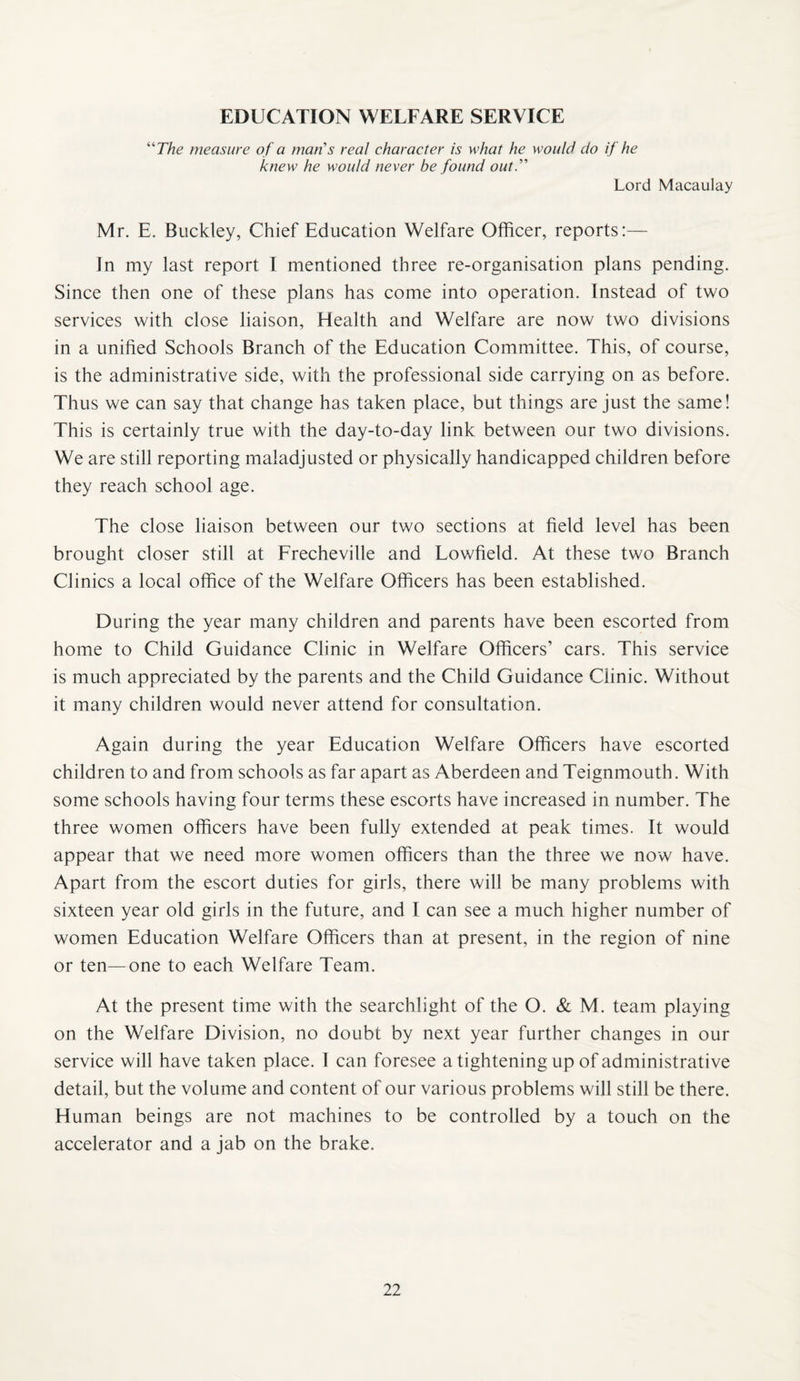 EDUCATION WELFARE SERVICE “The measure of a man's real character is what he would do if he knew he would never be found out.’’'' Lord Macaulay Mr. E. Buckley, Chief Education Welfare Officer, reports:— In my last report I mentioned three re-organisation plans pending. Since then one of these plans has come into operation. Instead of two services with close liaison, Health and Welfare are now two divisions in a unified Schools Branch of the Education Committee. This, of course, is the administrative side, with the professional side carrying on as before. Thus we can say that change has taken place, but things are just the same! This is certainly true with the day-to-day link between our two divisions. We are still reporting maladjusted or physically handicapped children before they reach school age. The close liaison between our two sections at field level has been brought closer still at Frecheville and Lowfield. At these two Branch Clinics a local office of the Welfare Officers has been established. During the year many children and parents have been escorted from home to Child Guidance Clinic in Welfare Officers’ cars. This service is much appreciated by the parents and the Child Guidance Clinic. Without it many children would never attend for consultation. Again during the year Education Welfare Officers have escorted children to and from schools as far apart as Aberdeen and Teignmouth. With some schools having four terms these escorts have increased in number. The three women officers have been fully extended at peak times. It would appear that we need more women officers than the three we now have. Apart from the escort duties for girls, there will be many problems with sixteen year old girls in the future, and I can see a much higher number of women Education Welfare Officers than at present, in the region of nine or ten—one to each Welfare Team. At the present time with the searchlight of the O. & M. team playing on the Welfare Division, no doubt by next year further changes in our service will have taken place. 1 can foresee a tightening up of administrative detail, but the volume and content of our various problems will still be there. Human beings are not machines to be controlled by a touch on the accelerator and a jab on the brake.