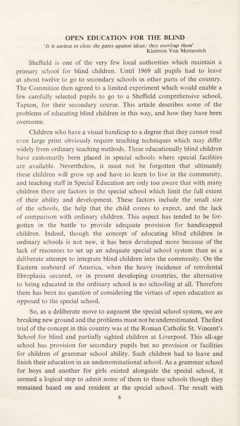 OPEN EDUCATION FOR THE BLIND 7/ is useless to close the gates against ideas; they overleap them’ Klemens Von Metternich Sheffield is one of the very few local authorities which maintain a primary school for blind children. Until 1969 all pupils had to leave at about twelve to go to secondary schools in other parts of the country. The Committee then agreed to a limited experiment which would enable a few carefully selected pupils to go to a Sheffield comprehensive school, Tapton, for their secondary course. This article describes some of the problems of educating blind children in this way, and how they have been overcome. Children who have a visual handicap to a degree that they cannot read even large print obviously require teaching techniques which may differ widely from ordinary teaching methods. These educationally blind children have customarily been placed in special schools where special facilities are available. Nevertheless, it must not be forgotten that ultimately these children will grow up and have to learn to live in the community, and teaching staff in Special Education are only too aware that with many children there are factors in the special school which limit the full extent of their ability and development. These factors include the small size of the schools, the help that the child comes to expect, and the lack of comparison with ordinary children. This aspect has tended to be for¬ gotten in the battle to provide adequate provision for handicapped children. Indeed, though the concept of educating blind children in ordinary schools is not new, it has been developed more because of the lack of resources to set up an adequate special school system than as a deliberate attempt to integrate blind children into the community. On the Eastern seaboard of America, when the heavy incidence of retrolental fibroplasia occured, or in present developing countries, the alternative to being educated in the ordinary school is no schooling at all. Therefore there has been no question of considering the virtues of open education as opposed to the special school. So, as a deliberate move to augment the special school system, we are breaking new ground and the problems must not be underestimated. The first trial of the concept in this country was at the Roman Catholic St. Vincent’s School for blind and partially sighted children at Liverpool. This all-age school has provision for secondary pupils but no provision or facilities for children of grammar school ability. Such children had to leave and finish their education in an undenominational school. As a grammar school for boys and another for girls existed alongside the special school, it seemed a logical step to admit some of them to these schools though they remained based on and resident at the special school. The result with