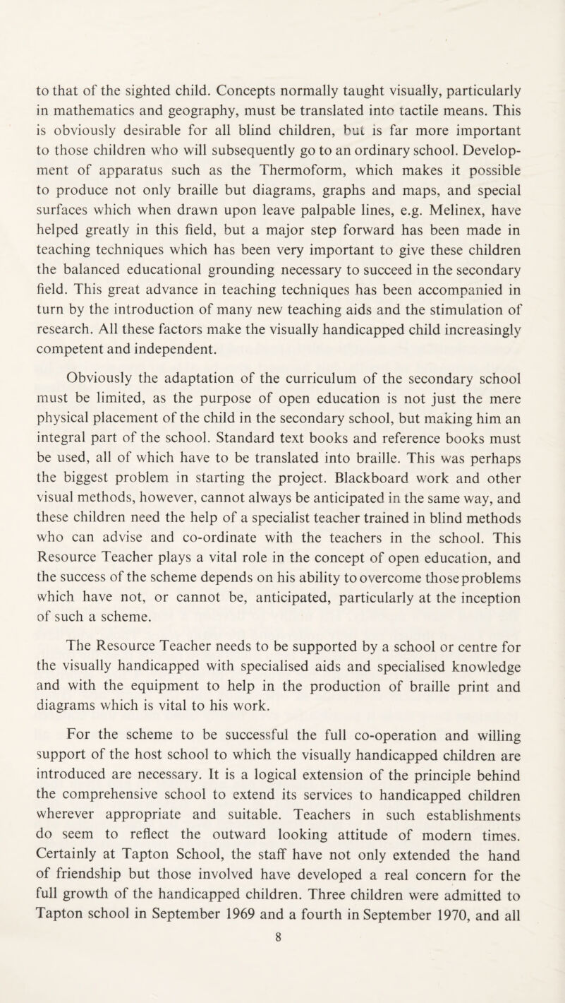 to that of the sighted child. Concepts normally taught visually, particularly in mathematics and geography, must be translated into tactile means. This is obviously desirable for all blind children, but is far more important to those children who will subsequently go to an ordinary school. Develop¬ ment of apparatus such as the Thermoform, which makes it possible to produce not only braille but diagrams, graphs and maps, and special surfaces which when drawn upon leave palpable lines, e.g. Melinex, have helped greatly in this field, but a major step forward has been made in teaching techniques which has been very important to give these children the balanced educational grounding necessary to succeed in the secondary field. This great advance in teaching techniques has been accompanied in turn by the introduction of many new teaching aids and the stimulation of research. All these factors make the visually handicapped child increasingly competent and independent. Obviously the adaptation of the curriculum of the secondary school must be limited, as the purpose of open education is not just the mere physical placement of the child in the secondary school, but making him an integral part of the school. Standard text books and reference books must be used, all of which have to be translated into braille. This was perhaps the biggest problem in starting the project. Blackboard work and other visual methods, however, cannot always be anticipated in the same way, and these children need the help of a specialist teacher trained in blind methods who can advise and co-ordinate with the teachers in the school. This Resource Teacher plays a vital role in the concept of open education, and the success of the scheme depends on his ability to overcome those problems which have not, or cannot be, anticipated, particularly at the inception of such a scheme. The Resource Teacher needs to be supported by a school or centre for the visually handicapped with specialised aids and specialised knowledge and with the equipment to help in the production of braille print and diagrams which is vital to his work. For the scheme to be successful the full co-operation and willing support of the host school to which the visually handicapped children are introduced are necessary. It is a logical extension of the principle behind the comprehensive school to extend its services to handicapped children wherever appropriate and suitable. Teachers in such establishments do seem to reflect the outward looking attitude of modern times. Certainly at Tapton School, the staff have not only extended the hand of friendship but those involved have developed a real concern for the full growth of the handicapped children. Three children were admitted to Tapton school in September 1969 and a fourth in September 1970, and all