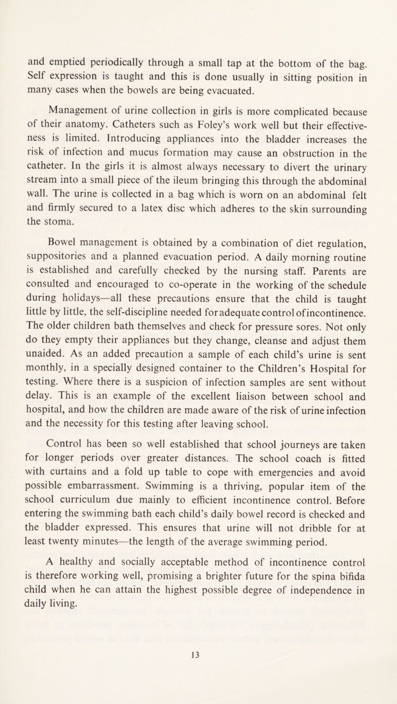 and emptied periodically through a small tap at the bottom of the bag. Self expression is taught and this is done usually in sitting position in many cases when the bowels are being evacuated. Management of urine collection in girls is more complicated because of their anatomy. Catheters such as Foley’s work well but their effective¬ ness is limited. Introducing appliances into the bladder increases the risk of infection and mucus formation may cause an obstruction in the catheter. In the girls it is almost always necessary to divert the urinary stream into a small piece of the ileum bringing this through the abdominal wall. The urine is collected in a bag which is worn on an abdominal felt and firmly secured to a latex disc which adheres to the skin surrounding the stoma. Bowel management is obtained by a combination of diet regulation, suppositories and a planned evacuation period. A daily morning routine is established and carefully checked by the nursing staff. Parents are consulted and encouraged to co-operate in the working of the schedule during holidays—all these precautions ensure that the child is taught little by little, the self-discipline needed for adequate control of incontinence. The older children bath themselves and check for pressure sores. Not only do they empty their appliances but they change, cleanse and adjust them unaided. As an added precaution a sample of each child’s urine is sent monthly, in a specially designed container to the Children’s Hospital for testing. Where there is a suspicion of infection samples are sent without delay. This is an example of the excellent liaison between school and hospital, and how the children are made aware of the risk of urine infection and the necessity for this testing after leaving school. Control has been so well established that school journeys are taken for longer periods over greater distances. The school coach is fitted with curtains and a fold up table to cope with emergencies and avoid possible embarrassment. Swimming is a thriving, popular item of the school curriculum due mainly to efficient incontinence control. Before entering the swimming bath each child’s daily bowel record is checked and the bladder expressed. This ensures that urine will not dribble for at least twenty minutes-—the length of the average swimming period. A healthy and socially acceptable method of incontinence control is therefore working well, promising a brighter future for the spina bifida child when he can attain the highest possible degree of independence in daily living.