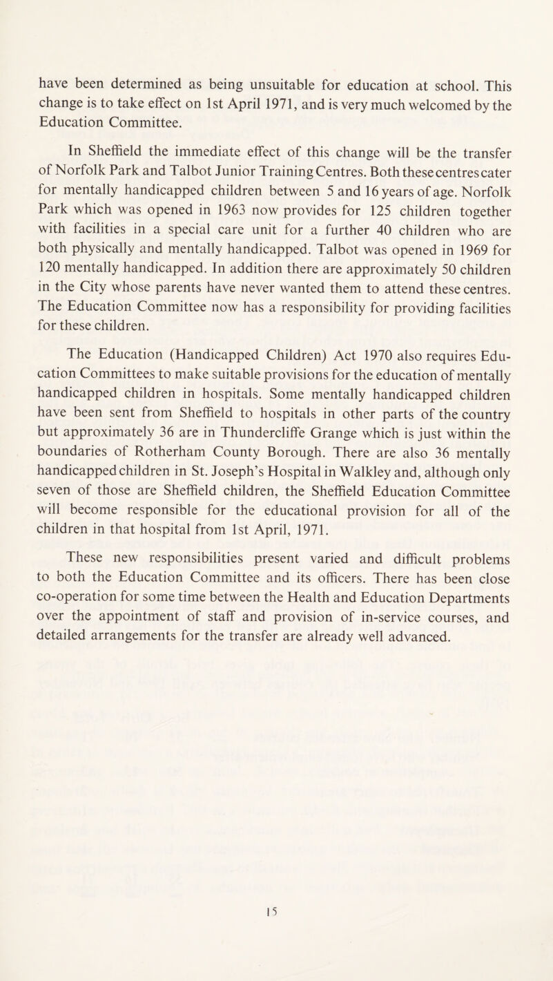 have been determined as being unsuitable for education at school. This change is to take effect on 1st April 1971, and is very much welcomed by the Education Committee. In Sheffield the immediate effect of this change will be the transfer of Norfolk Park and Talbot Junior Training Centres. Both these centres cater for mentally handicapped children between 5 and 16 years of age. Norfolk Park which was opened in 1963 now provides for 125 children together with facilities in a special care unit for a further 40 children who are both physically and mentally handicapped. Talbot was opened in 1969 for 120 mentally handicapped. In addition there are approximately 50 children in the City whose parents have never wanted them to attend these centres. The Education Committee now has a responsibility for providing facilities for these children. The Education (Handicapped Children) Act 1970 also requires Edu¬ cation Committees to make suitable provisions for the education of mentally handicapped children in hospitals. Some mentally handicapped children have been sent from Sheffield to hospitals in other parts of the country but approximately 36 are in Thundercliffe Grange which is just within the boundaries of Rotherham County Borough. There are also 36 mentally handicapped children in St. Joseph’s Hospital in Walkley and, although only seven of those are Sheffield children, the Sheffield Education Committee will become responsible for the educational provision for all of the children in that hospital from 1st April, 1971. These new responsibilities present varied and difficult problems to both the Education Committee and its officers. There has been close co-operation for some time between the Health and Education Departments over the appointment of staff and provision of in-service courses, and detailed arrangements for the transfer are already well advanced.