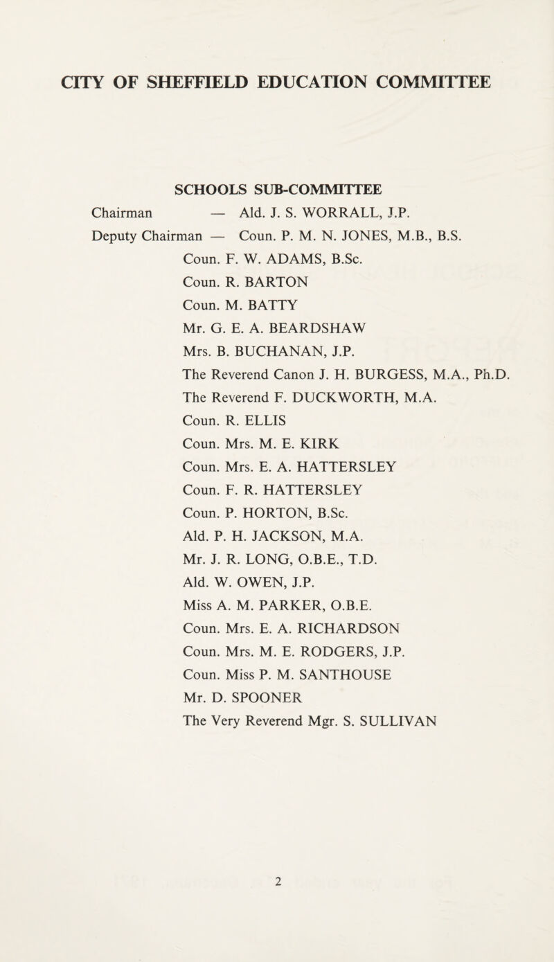 SCHOOLS SUB-COMMITTEE Chairman — Aid. J. S. WORRALL, J.P. Deputy Chairman — Coun. P. M. N. JONES, M.B., B.S. Coun. F. W. ADAMS, B.Sc. Coun. R. BARTON Coun. M. BATTY Mr. G. E. A. BEARDSHAW Mrs. B. BUCHANAN, J.P. The Reverend Canon J. H. BURGESS, M.A., Ph.D. The Reverend F. DUCKWORTH, M.A. Coun. R. ELLIS Coun. Mrs. M. E. KIRK Coun. Mrs. E. A. HATTERSLEY Coun. F. R. HATTERSLEY Coun. P. HORTON, B.Sc. Aid. P. H. JACKSON, M.A. Mr. J. R. LONG, O.B.E., T.D. Aid. W. OWEN, J.P. Miss A. M. PARKER, O.B.E. Coun. Mrs. E. A. RICHARDSON Coun. Mrs. M. E. RODGERS, J.P. Coun. Miss P. M. SANTHOUSE Mr. D. SPOONER The Very Reverend Mgr. S. SULLIVAN