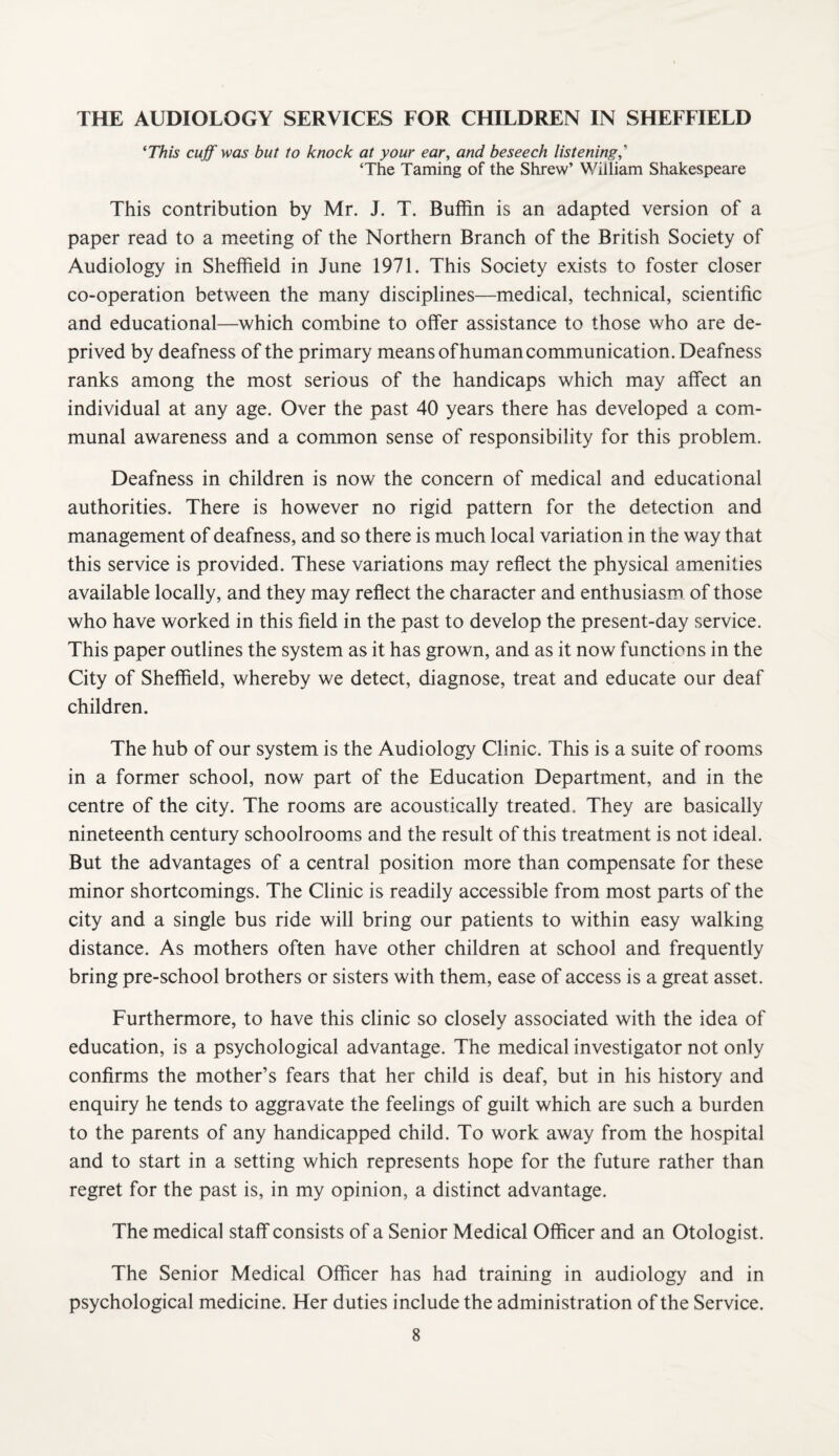 THE AUDIOLOGY SERVICES FOR CHILDREN IN SHEFFIELD ^This cuff was but to knock at your ear, and beseech listening,'^ ‘The Taming of the Shrew’ William Shakespeare This contribution by Mr. J. T. Buffin is an adapted version of a paper read to a meeting of the Northern Branch of the British Society of Audiology in Sheffield in June 1971. This Society exists to foster closer co-operation between the many disciplines—medical, technical, scientific and educational—which combine to offer assistance to those who are de¬ prived by deafness of the primary means of human communication. Deafness ranks among the most serious of the handicaps which may affect an individual at any age. Over the past 40 years there has developed a com¬ munal awareness and a common sense of responsibility for this problem. Deafness in children is now the concern of medical and educational authorities. There is however no rigid pattern for the detection and management of deafness, and so there is much local variation in the way that this service is provided. These variations may reflect the physical amenities available locally, and they may reflect the character and enthusiasm of those who have worked in this field in the past to develop the present-day service. This paper outlines the system as it has grown, and as it now functions in the City of Sheffield, whereby we detect, diagnose, treat and educate our deaf children. The hub of our system is the Audiology Clinic. This is a suite of rooms in a former school, now part of the Education Department, and in the centre of the city. The rooms are acoustically treated. They are basically nineteenth century schoolrooms and the result of this treatment is not ideal. But the advantages of a central position more than compensate for these minor shortcomings. The Clinic is readily accessible from most parts of the city and a single bus ride will bring our patients to within easy walking distance. As mothers often have other children at school and frequently bring pre-school brothers or sisters with them, ease of access is a great asset. Furthermore, to have this clinic so closely associated with the idea of education, is a psychological advantage. The medical investigator not only confirms the mother’s fears that her child is deaf, but in his history and enquiry he tends to aggravate the feelings of guilt which are such a burden to the parents of any handicapped child. To work away from the hospital and to start in a setting which represents hope for the future rather than regret for the past is, in my opinion, a distinct advantage. The medical staff consists of a Senior Medical Officer and an Otologist. The Senior Medical Officer has had training in audiology and in psychological medicine. Her duties include the administration of the Service.