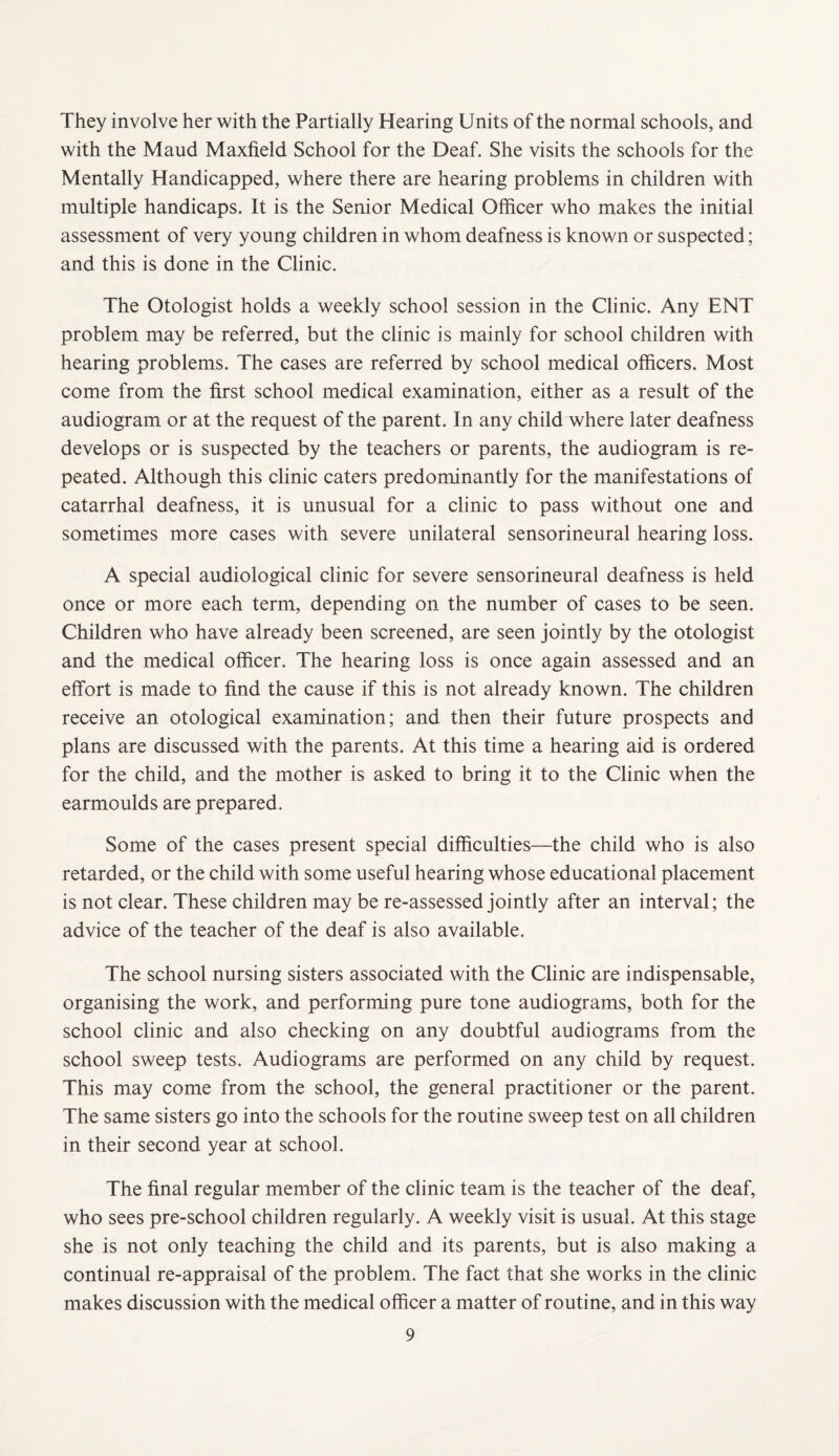 They involve her with the Partially Hearing Units of the normal schools, and with the Maud Maxfield School for the Deaf. She visits the schools for the Mentally Handicapped, where there are hearing problems in children with multiple handicaps. It is the Senior Medical Officer who makes the initial assessment of very young children in whom deafness is known or suspected; and this is done in the Clinic. The Otologist holds a weekly school session in the Clinic. Any ENT problem may be referred, but the clinic is mainly for school children with hearing problems. The cases are referred by school medical officers. Most come from the first school medical examination, either as a result of the audiogram or at the request of the parent. In any child where later deafness develops or is suspected by the teachers or parents, the audiogram is re¬ peated. Although this clinic caters predominantly for the manifestations of catarrhal deafness, it is unusual for a clinic to pass without one and sometimes more cases with severe unilateral sensorineural hearing loss. A special audiological clinic for severe sensorineural deafness is held once or more each term, depending on the number of cases to be seen. Children who have already been screened, are seen jointly by the otologist and the medical officer. The hearing loss is once again assessed and an effort is made to find the cause if this is not already known. The children receive an otological examination; and then their future prospects and plans are discussed with the parents. At this time a hearing aid is ordered for the child, and the mother is asked to bring it to the Clinic when the earmoulds are prepared. Some of the cases present special difficulties—the child who is also retarded, or the child with some useful hearing whose educational placement is not clear. These children may be re-assessed jointly after an interval; the advice of the teacher of the deaf is also available. The school nursing sisters associated with the Clinic are indispensable, organising the work, and performing pure tone audiograms, both for the school clinic and also checking on any doubtful audiograms from the school sweep tests. Audiograms are performed on any child by request. This may come from the school, the general practitioner or the parent. The same sisters go into the schools for the routine sweep test on all children in their second year at school. The final regular member of the clinic team is the teacher of the deaf, who sees pre-school children regularly. A weekly visit is usual. At this stage she is not only teaching the child and its parents, but is also making a continual re-appraisal of the problem. The fact that she works in the clinic makes discussion with the medical officer a matter of routine, and in this way